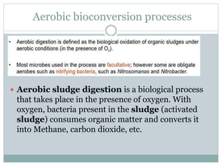Aerobic bioconversion processes
 Aerobic sludge digestion is a biological process
that takes place in the presence of oxygen. With
oxygen, bacteria present in the sludge (activated
sludge) consumes organic matter and converts it
into Methane, carbon dioxide, etc.
 
