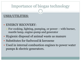 Importance of biogas technology
USES/UTILITIES:
 ENERGY RECOVERY:
 For cooking, lighting, pumping, or power- - with burner,
mantle lamp, engine-pump and generator
 Hygienic disposal of animal waste as manure
 Substitutes for fuelwood & kerosene
 Used in internal combustion engines to power water
pumps & electric generators.
 