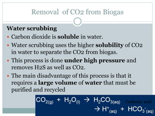 Removal of CO2 from Biogas
Water scrubbing
 Carbon dioxide is soluble in water.
 Water scrubbing uses the higher solubility of CO2
in water to separate the CO2 from biogas.
 This process is done under high pressure and
removes H2S as well as CO2.
 The main disadvantage of this process is that it
requires a large volume of water that must be
purified and recycled
Carbonic acid
 