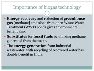 Importance of biogas technology
 Energy recovery and reduction of greenhouse
gas [methane] emissions from open Waste Water
Treatment (WWT) ponds gives environmental
benefit also.
 Substitutes for fossil fuels by utilizing methane
generated from the waste.
 The energy generation from industrial
wastewater, with recycling of recovered water has
double benefit in India.
 