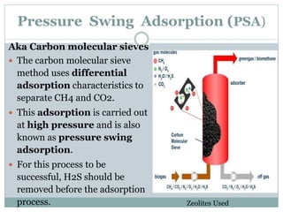 Pressure Swing Adsorption (PSA)
Aka Carbon molecular sieves
 The carbon molecular sieve
method uses differential
adsorption characteristics to
separate CH4 and CO2.
 This adsorption is carried out
at high pressure and is also
known as pressure swing
adsorption.
 For this process to be
successful, H2S should be
removed before the adsorption
process. Zeolites Used
 