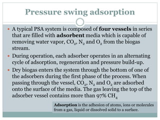 Pressure swing adsorption
 A typical PSA system is composed of four vessels in series
that are filled with adsorbent media which is capable of
removing water vapor, CO2, N2 and O2 from the biogas
stream.
 During operation, each adsorber operates in an alternating
cycle of adsorption, regeneration and pressure build-up.
 Dry biogas enters the system through the bottom of one of
the adsorbers during the first phase of the process. When
passing through the vessel, CO2, N2 and O2 are adsorbed
onto the surface of the media. The gas leaving the top of the
adsorber vessel contains more than 97% CH4
Adsorption is the adhesion of atoms, ions or molecules
from a gas, liquid or dissolved solid to a surface.
 