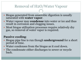 Removal of H2O/Water Vapour
 Biogas generated from anaerobic digestion is usually
saturated with water vapor.
 Water vapour may condense into water or ice and thus
result in corrosion and clogging issues.
 Most biogas utilization processes require relatively dry
gas, so removal of water vapor is required.
Passive cooling:
 Biogas pipe line is run though underground for a short
period of time.
 Water condenses from the biogas as it cool down.
 The condensate either discharges to sewer or recycle
back.
 