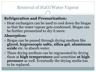 Removal of H2O/Water Vapour
Refrigeration and Pressurization:
 Heat exchangers can be used to cool down the biogas
so that the water vapour gets condensed. Biogas can
be further pressurized to dry it more.
Absorption:
 Biogas can be passed through drying medium like
glycol, hygroscopic salts, silica gel, aluminum
oxide etc. to absorb water.
 These drying medium can be regenerated by drying
them at high temperature and sometime at high
pressure as well. Eventually the drying media has
to be replaced.
 