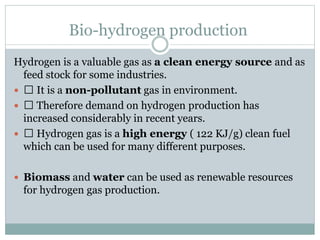 Bio-hydrogen production
Hydrogen is a valuable gas as a clean energy source and as
feed stock for some industries.
 It is a non-pollutant gas in environment.
 Therefore demand on hydrogen production has
increased considerably in recent years.
 Hydrogen gas is a high energy ( 122 KJ/g) clean fuel
which can be used for many different purposes.
 Biomass and water can be used as renewable resources
for hydrogen gas production.
 