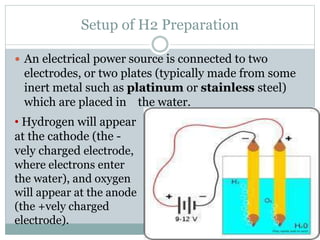 Setup of H2 Preparation
 An electrical power source is connected to two
electrodes, or two plates (typically made from some
inert metal such as platinum or stainless steel)
which are placed in the water.
• Hydrogen will appear
at the cathode (the -
vely charged electrode,
where electrons enter
the water), and oxygen
will appear at the anode
(the +vely charged
electrode).
 