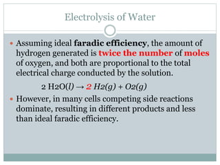 Electrolysis of Water
 Assuming ideal faradic efficiency, the amount of
hydrogen generated is twice the number of moles
of oxygen, and both are proportional to the total
electrical charge conducted by the solution.
2 H2O(l) → 2 H2(g) + O2(g)
 However, in many cells competing side reactions
dominate, resulting in different products and less
than ideal faradic efficiency.
 