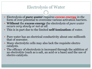 Electrolysis of Water
 Electrolysis of pure water requires excess energy in the
form of over potential to overcome various activation barriers.
 Without the excess energy the electrolysis of pure water
occurs very slowly or not at all.
 This is in part due to the limited self-ionization of water.
 Pure water has an electrical conductivity about one millionth
that of seawater.
 Many electrolytic cells may also lack the requisite electro
catalysts.
 The efficacy of electrolysis is increased through the addition of
an electrolyte (such as a salt, an acid or a base) and the use of
electro catalysts.
 