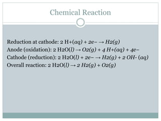 Chemical Reaction
Reduction at cathode: 2 H+(aq) + 2e− → H2(g)
Anode (oxidation): 2 H2O(l) → O2(g) + 4 H+(aq) + 4e−
Cathode (reduction): 2 H2O(l) + 2e− → H2(g) + 2 OH- (aq)
Overall reaction: 2 H2O(l) → 2 H2(g) + O2(g)
 