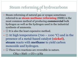Steam reforming of hydrocarbons
 Steam reforming of natural gas or syngas sometimes
referred to as steam methane reforming (SMR) is the
most common method of producing commercial bulk
hydrogen as well as the hydrogen used in the industrial
synthesis of ammonia.
 It is also the least expensive method.
 At high temperatures (700 – 1100 °C) and in the
presence of a metal-based catalyst (nickel),
steam reacts with methane to yield carbon
monoxide and hydrogen.
 These two reactions are reversible in nature.
CH4 + H2O → CO + 3 H2
 