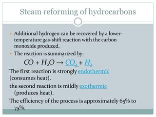  Additional hydrogen can be recovered by a lower-
temperature gas-shift reaction with the carbon
monoxide produced.
 The reaction is summarized by:
CO + H2O → CO2 + H2
The first reaction is strongly endothermic
(consumes heat).
the second reaction is mildly exothermic
(produces heat).
The efficiency of the process is approximately 65% to
75%.
Steam reforming of hydrocarbons
 