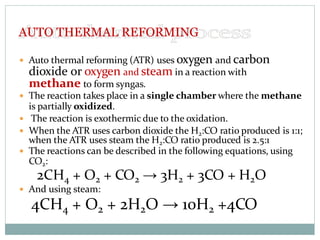  Auto thermal reforming (ATR) uses oxygen and carbon
dioxide or oxygen and steam in a reaction with
methane to form syngas.
 The reaction takes place in a single chamber where the methane
is partially oxidized.
 The reaction is exothermic due to the oxidation.
 When the ATR uses carbon dioxide the H2:CO ratio produced is 1:1;
when the ATR uses steam the H2:CO ratio produced is 2.5:1
 The reactions can be described in the following equations, using
CO2:
2CH4 + O2 + CO2 → 3H2 + 3CO + H2O
 And using steam:
4CH4 + O2 + 2H2O → 10H2 +4CO
AUTO THERMAL REFORMING
 
