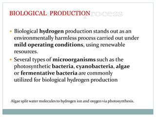  Biological hydrogen production stands out as an
environmentally harmless process carried out under
mild operating conditions, using renewable
resources.
 Several types of microorganisms such as the
photosynthetic bacteria, cyanobacteria, algae
or fermentative bacteria are commonly
utilized for biological hydrogen production
Algae split water molecules to hydrogen ion and oxygen via photosynthesis.
BIOLOGICAL PRODUCTION
 