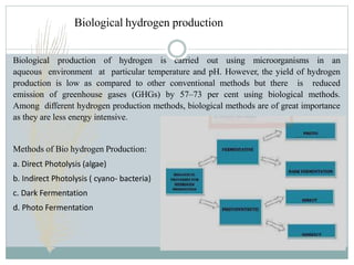Biological hydrogen production
Biological production of hydrogen is carried out using microorganisms in an
aqueous environment at particular temperature and pH. However, the yield of hydrogen
production is low as compared to other conventional methods but there is reduced
emission of greenhouse gases (GHGs) by 57–73 per cent using biological methods.
Among different hydrogen production methods, biological methods are of great importance
as they are less energy intensive.
Methods of Bio hydrogen Production:
a. Direct Photolysis (algae)
b. Indirect Photolysis ( cyano- bacteria)
c. Dark Fermentation
d. Photo Fermentation
 