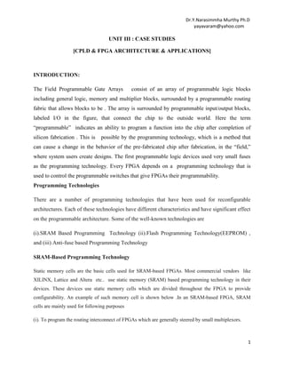 Dr.Y.Narasimmha Murthy Ph.D
yayavaram@yahoo.com

UNIT III : CASE STUDIES
[CPLD & FPGA ARCHITECTURE & APPLICATIONS]

INTRODUCTION:
The Field Programmable Gate Arrays

consist of an array of programmable logic blocks

including general logic, memory and multiplier blocks, surrounded by a programmable routing
fabric that allows blocks to be . The array is surrounded by programmable input/output blocks,
labeled I/O in the figure, that connect the chip to the outside world. Here the term
―programmable‖ indicates an ability to program a function into the chip after completion of
silicon fabrication . This is

possible by the programming technology, which is a method that

can cause a change in the behavior of the pre-fabricated chip after fabrication, in the ―field,‖
where system users create designs. The first programmable logic devices used very small fuses
as the programming technology. Every FPGA depends on a programming technology that is
used to control the programmable switches that give FPGAs their programmability.
Programming Technologies
There are a number of programming technologies that have been used for reconfigurable
architectures. Each of these technologies have different characteristics and have significant effect
on the programmable architecture. Some of the well-known technologies are
(i).SRAM Based Programming Technology (ii).Flash Programming Technology(EEPROM) ,
and (iii) Anti-fuse based Programming Technology
SRAM-Based Programming Technology
Static memory cells are the basic cells used for SRAM-based FPGAs. Most commercial vendors like
XILINX, Lattice and Altera etc.. use static memory (SRAM) based programming technology in their
devices. These devices use static memory cells which are divided throughout the FPGA to provide
configurability. An example of such memory cell is shown below .In an SRAM-based FPGA, SRAM
cells are mainly used for following purposes
(i). To program the routing interconnect of FPGAs which are generally steered by small multiplexors.

1

 