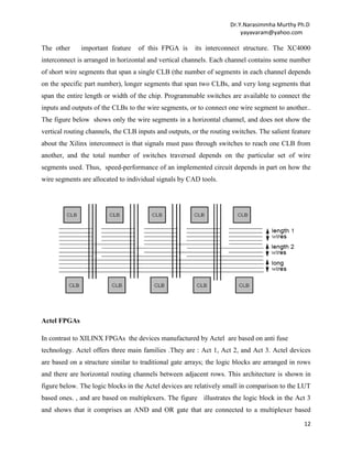Dr.Y.Narasimmha Murthy Ph.D
yayavaram@yahoo.com

The other

important feature

of this FPGA is

its interconnect structure. The XC4000

interconnect is arranged in horizontal and vertical channels. Each channel contains some number
of short wire segments that span a single CLB (the number of segments in each channel depends
on the specific part number), longer segments that span two CLBs, and very long segments that
span the entire length or width of the chip. Programmable switches are available to connect the
inputs and outputs of the CLBs to the wire segments, or to connect one wire segment to another..
The figure below shows only the wire segments in a horizontal channel, and does not show the
vertical routing channels, the CLB inputs and outputs, or the routing switches. The salient feature
about the Xilinx interconnect is that signals must pass through switches to reach one CLB from
another, and the total number of switches traversed depends on the particular set of wire
segments used. Thus, speed-performance of an implemented circuit depends in part on how the
wire segments are allocated to individual signals by CAD tools.

Actel FPGAs
In contrast to XILINX FPGAs the devices manufactured by Actel are based on anti fuse
technology. Actel offers three main families .They are : Act 1, Act 2, and Act 3. Actel devices
are based on a structure similar to traditional gate arrays; the logic blocks are arranged in rows
and there are horizontal routing channels between adjacent rows. This architecture is shown in
figure below. The logic blocks in the Actel devices are relatively small in comparison to the LUT
based ones. , and are based on multiplexers. The figure illustrates the logic block in the Act 3
and shows that it comprises an AND and OR gate that are connected to a multiplexer based
12

 