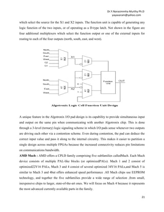 Dr.Y.Narasimmha Murthy Ph.D
yayavaram@yahoo.com

which select the source for the X1 and X2 inputs. The function unit is capable of generating any
logic function of the two inputs, or of operating as a D-type latch. Not shown in the figure are
four additional multiplexers which select the function output or one of the external inputs for
routing to each of the four outputs (north, south, east, and west).

A unique feature in the Algotronix I/O pad design is its capability to provide simultaneous input
and output on the same pin when communicating with another Algotronix chip. This is done
through a 3-level (ternary) logic signaling scheme in which I/O pads sense whenever two outputs
are driving each other via a contention scheme. Even during contention, the pad can deduce the
correct input value and pass it along to the internal circuitry. This makes it easier to partition a
single design across multiple FPGAs because the increased connectivity reduces pin limitations
on communications bandwidth.
AMD Mach : AMD offers a CPLD family comprising five subfamilies calledMach. Each Mach
device consists of multiple PAL-like blocks (or optimizedPALs). Mach 1 and 2 consist of
optimized22V16 PALs, Mach 3 and 4 consist of several optimized 34V16 PALs,and Mach 5 is
similar to Mach 3 and 4but offers enhanced speed performance .All Mach chips use EEPROM
technology, and together the five subfamilies provide a wide range of selection ,from small,
inexpensive chips to larger, state-of-the-art ones. We will focus on Mach 4 because it represents
the most advanced currently available parts in the family.
21

 