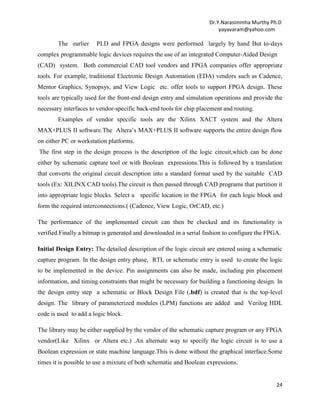 Dr.Y.Narasimmha Murthy Ph.D
yayavaram@yahoo.com

The earlier

PLD and FPGA designs were performed largely by hand But to-days

complex programmable logic devices requires the use of an integrated Computer-Aided Design
(CAD) system. Both commercial CAD tool vendors and FPGA companies offer appropriate
tools. For example, traditional Electronic Design Automation (EDA) vendors such as Cadence,
Mentor Graphics, Synopsys, and View Logic etc. offer tools to support FPGA design. These
tools are typically used for the front-end design entry and simulation operations and provide the
necessary interfaces to vendor-specific back-end tools for chip placement and routing.
Examples of vendor specific tools are the Xilinx XACT system and the Altera
MAX+PLUS II software.The Altera’s MAX+PLUS II software supports the entire design flow
on either PC or workstation platforms.
The first step in the design process is the description of the logic circuit,which can be done
either by schematic capture tool or with Boolean expressions.This is followed by a translation
that converts the original circuit description into a standard format used by the suitable CAD
tools (Ex: XILINX CAD tools).The circuit is then passed through CAD programs that partition it
into appropriate logic blocks. Select a specific location in the FPGA for each logic block and
form the required interconnections.( (Cadence, View Logic, OrCAD, etc.)
The performance of the implemented circuit can then be checked and its functionality is
verified.Finally a bitmap is generated and downloaded in a serial fashion to configure the FPGA.
Initial Design Entry: The detailed description of the logic circuit are entered using a schematic
capture program. In the design entry phase, RTL or schematic entry is used to create the logic
to be implemented in the device. Pin assignments can also be made, including pin placement
information, and timing constraints that might be necessary for building a functioning design. In
the design entry step a schematic or Block Design File (.bdf) is created that is the top-level
design. The library of parameterized modules (LPM) functions are added and Verilog HDL
code is used to add a logic block.
The library may be either supplied by the vendor of the schematic capture program or any FPGA
vendor(Like Xilinx or Altera etc.) .An alternate way to specify the logic circuit is to use a
Boolean expression or state machine language.This is done without the graphical interface.Some
times it is possible to use a mixture of both schematic and Boolean expressions.

24

 