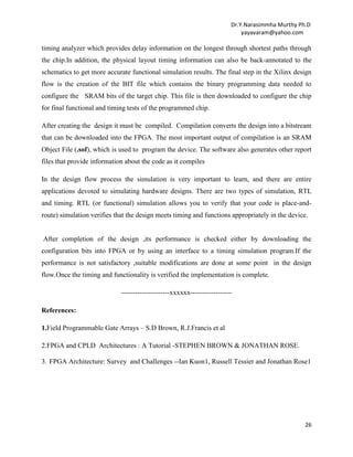 Dr.Y.Narasimmha Murthy Ph.D
yayavaram@yahoo.com

timing analyzer which provides delay information on the longest through shortest paths through
the chip.In addition, the physical layout timing information can also be back-annotated to the
schematics to get more accurate functional simulation results. The final step in the Xilinx design
flow is the creation of the BIT file which contains the binary programming data needed to
configure the SRAM bits of the target chip. This file is then downloaded to configure the chip
for final functional and timing tests of the programmed chip.
After creating the design it must be compiled. Compilation converts the design into a bitstream
that can be downloaded into the FPGA. The most important output of compilation is an SRAM
Object File (.sof), which is used to program the device. The software also generates other report
files that provide information about the code as it compiles
In the design flow process the simulation is very important to learn, and there are entire
applications devoted to simulating hardware designs. There are two types of simulation, RTL
and timing. RTL (or functional) simulation allows you to verify that your code is place-androute) simulation verifies that the design meets timing and functions appropriately in the device.

After completion of the design ,its performance is checked either by downloading the
configuration bits into FPGA or by using an interface to a timing simulation program.If the
performance is not satisfactory ,suitable modifications are done at some point in the design
flow.Once the timing and functionality is verified the implementation is complete.
---------------------xxxxxx-----------------References:
1.Field Programmable Gate Arrays – S.D Brown, R.J.Francis et al
2.FPGA and CPLD Architectures : A Tutorial -STEPHEN BROWN & JONATHAN ROSE.
3. FPGA Architecture: Survey and Challenges --Ian Kuon1, Russell Tessier and Jonathan Rose1

26

 