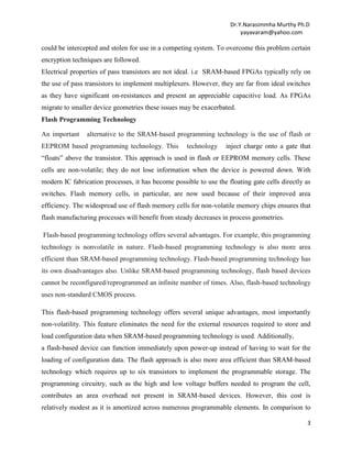Dr.Y.Narasimmha Murthy Ph.D
yayavaram@yahoo.com

could be intercepted and stolen for use in a competing system. To overcome this problem certain
encryption techniques are followed.
Electrical properties of pass transistors are not ideal. i.e SRAM-based FPGAs typically rely on
the use of pass transistors to implement multiplexers. However, they are far from ideal switches
as they have significant on-resistances and present an appreciable capacitive load. As FPGAs
migrate to smaller device geometries these issues may be exacerbated.
Flash Programming Technology
An important

alternative to the SRAM-based programming technology is the use of flash or

EEPROM based programming technology. This

technology

inject charge onto a gate that

―floats‖ above the transistor. This approach is used in flash or EEPROM memory cells. These
cells are non-volatile; they do not lose information when the device is powered down. With
modern IC fabrication processes, it has become possible to use the floating gate cells directly as
switches. Flash memory cells, in particular, are now used because of their improved area
efficiency. The widespread use of flash memory cells for non-volatile memory chips ensures that
flash manufacturing processes will benefit from steady decreases in process geometries.
Flash-based programming technology offers several advantages. For example, this programming
technology is nonvolatile in nature. Flash-based programming technology is also more area
efficient than SRAM-based programming technology. Flash-based programming technology has
its own disadvantages also. Unlike SRAM-based programming technology, flash based devices
cannot be reconfigured/reprogrammed an infinite number of times. Also, flash-based technology
uses non-standard CMOS process.
This flash-based programming technology offers several unique advantages, most importantly
non-volatility. This feature eliminates the need for the external resources required to store and
load configuration data when SRAM-based programming technology is used. Additionally,
a flash-based device can function immediately upon power-up instead of having to wait for the
loading of configuration data. The flash approach is also more area efficient than SRAM-based
technology which requires up to six transistors to implement the programmable storage. The
programming circuitry, such as the high and low voltage buffers needed to program the cell,
contributes an area overhead not present in SRAM-based devices. However, this cost is
relatively modest as it is amortized across numerous programmable elements. In comparison to
3

 