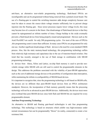 Dr.Y.Narasimmha Murthy Ph.D
yayavaram@yahoo.com

anti-fuses, an alternative non-volatile programming technology, flash-based FPGAs are
reconfigurable and can be programmed without being removed from a printed circuit board. The
use of a floating-gate to control the switching transistor adds design complexity because care
must be taken to ensure the source–drain voltage remains sufficiently low to prevent charge
injection into the floating gate . Since newer processes require lower voltage levels, this issue
may become less of a concern in the future .One disadvantage of flash-based devices is that they
cannot be reprogrammed an infinite number of times. Charge buildup in the oxide eventually
prevents a flash-based device from being properly erased and programmed . Devices such as the
Actel ProASIC3 are useful for only 500 programming cycles . For most of the uses of FPGAs
,this programming count is more than sufficient. In many cases FPGAs are programmed for only
one use. Another significant disadvantage of flash devices is the need for a non-standard CMOS
process. Also, like the static memory-based technology, this programming technology suffers
from relatively high resistance and capacitance due to the use of transistor-based switches. One
trend that has recently emerged is the use of flash storage in combination with SRAM
programming technology.
In devices from Altera, Xilinx and Lattice, on-chip flash memory is used to provide nonvolatile storage while SRAM cells are still used to control the programmable elements in the
design. This addresses the problems associated with the volatility of pure-SRAM approaches,
such as the cost of additional storage devices or the possibility of configuration data interception,
while maintaining the infinite re-configurability of SRAM-based devices.
It is important to recognize that, since the programming technology is still based on SRAM cells,
the devices are no different than pure-SRAM based devices from an FPGA architecture
standpoint. However, the incorporation of flash memory generally means that the processing
technology will not be as advanced as pure-SRAM devices. Additionally, the devices incur more
area overhead than pure-SRAM devices since both flash and SRAM bits are required for every
programmable element.
Anti-fuse Programming Technology
An alternative to SRAM and floating gate-based technologies is anti fuse programming
technology. This technology is based on structures which exhibit very high-resistance under
normal circumstances but can be programmably ―blown‖ (in reality, connected) to create a low
resistance link.
4

 