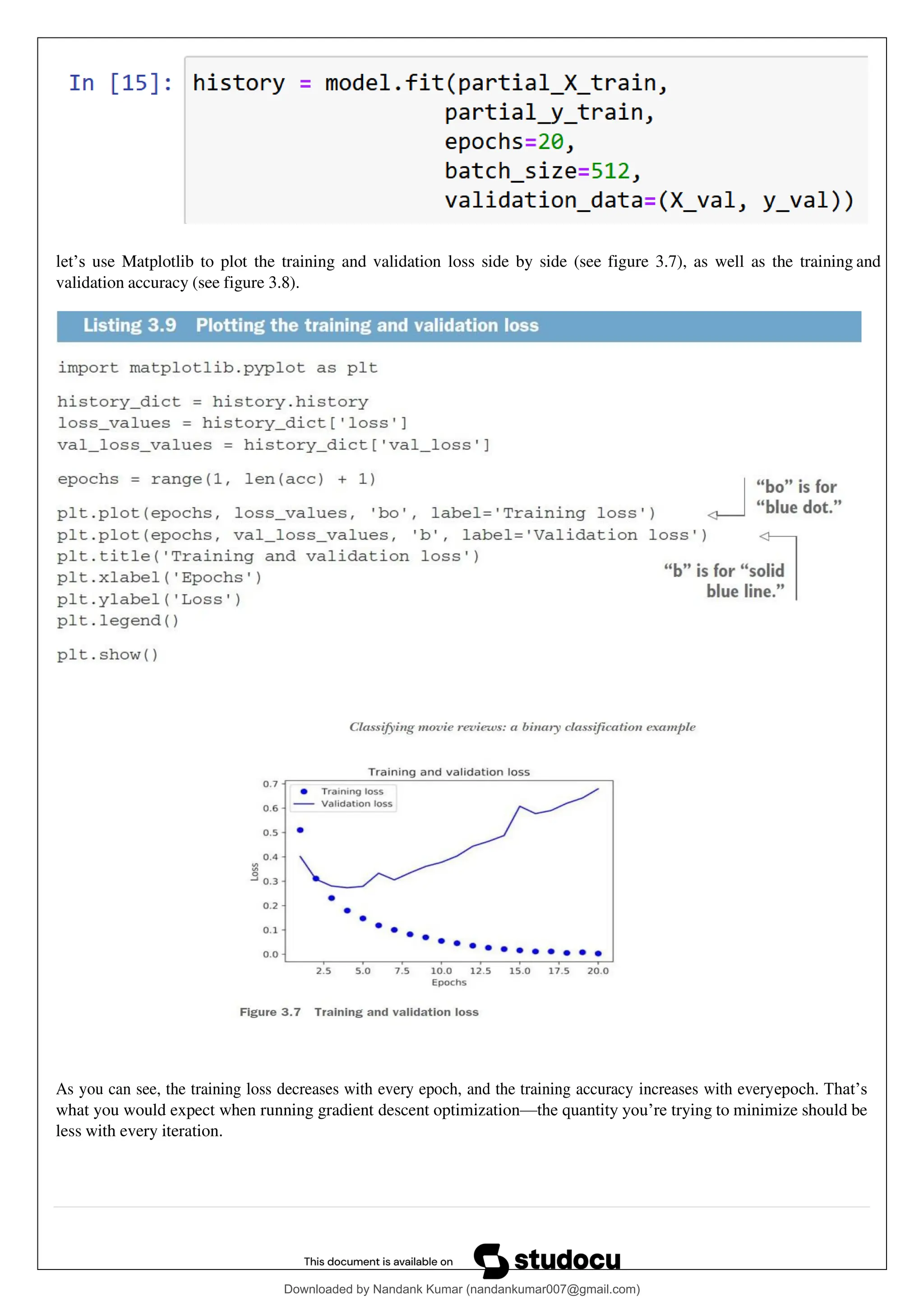 let’s use Matplotlib to plot the training and validation loss side by side (see figure 3.7), as well as the training and
validation accuracy (see figure 3.8).
As you can see, the training loss decreases with every epoch, and the training accuracy increases with everyepoch. That’s
what you would expect when running gradient descent optimization—the quantity you’re trying to minimize should be
less with every iteration.
Downloaded by Nandank Kumar (nandankumar007@gmail.com)
lOMoARcPSD|45089905
 