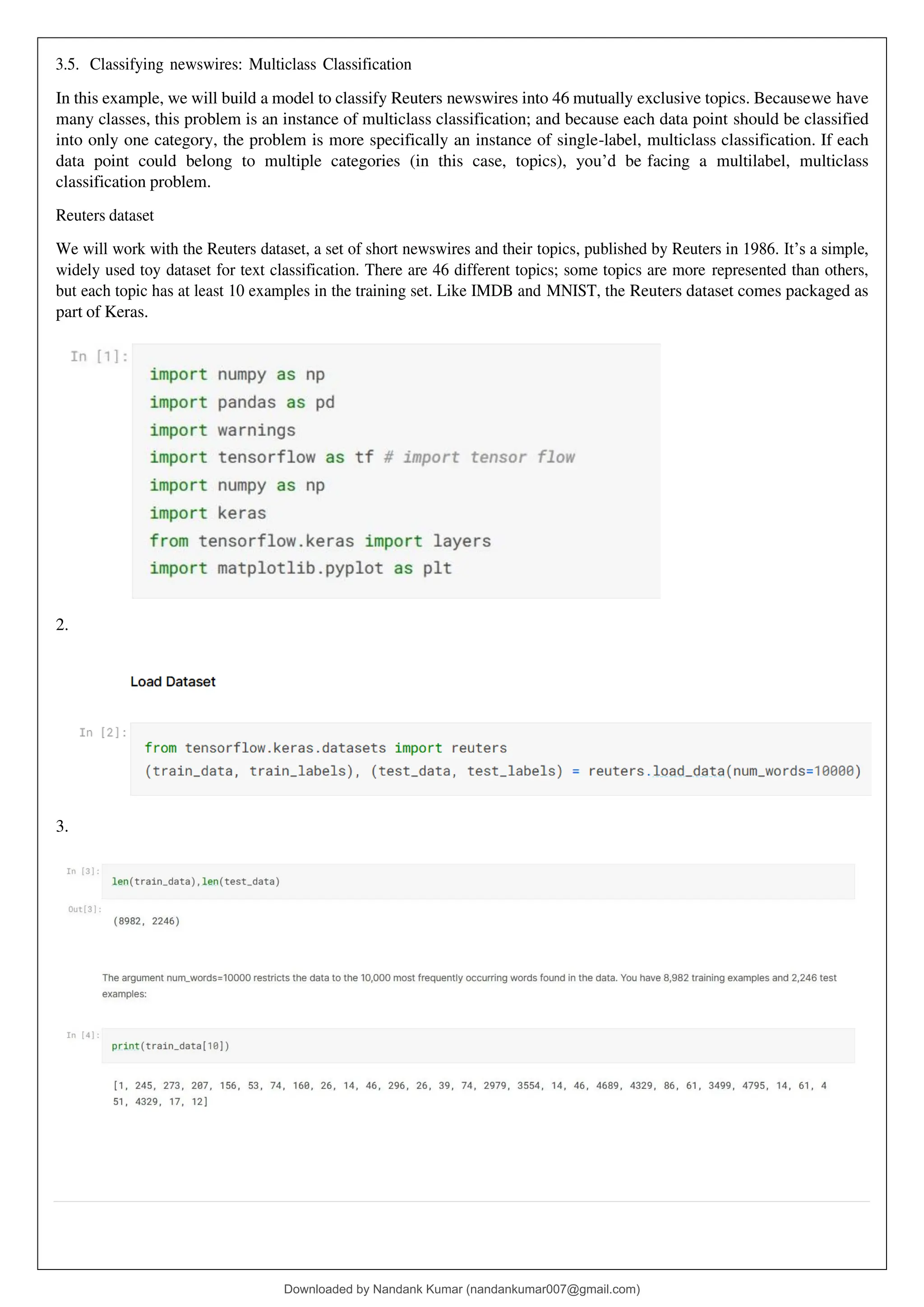 3.5. Classifying newswires: Multiclass Classification
In this example, we will build a model to classify Reuters newswires into 46 mutually exclusive topics. Becausewe have
many classes, this problem is an instance of multiclass classification; and because each data point should be classified
into only one category, the problem is more specifically an instance of single-label, multiclass classification. If each
data point could belong to multiple categories (in this case, topics), you’d be facing a multilabel, multiclass
classification problem.
Reuters dataset
We will work with the Reuters dataset, a set of short newswires and their topics, published by Reuters in 1986. It’s a simple,
widely used toy dataset for text classification. There are 46 different topics; some topics are more represented than others,
but each topic has at least 10 examples in the training set. Like IMDB and MNIST, the Reuters dataset comes packaged as
part of Keras.
2.
3.
Downloaded by Nandank Kumar (nandankumar007@gmail.com)
lOMoARcPSD|45089905
 