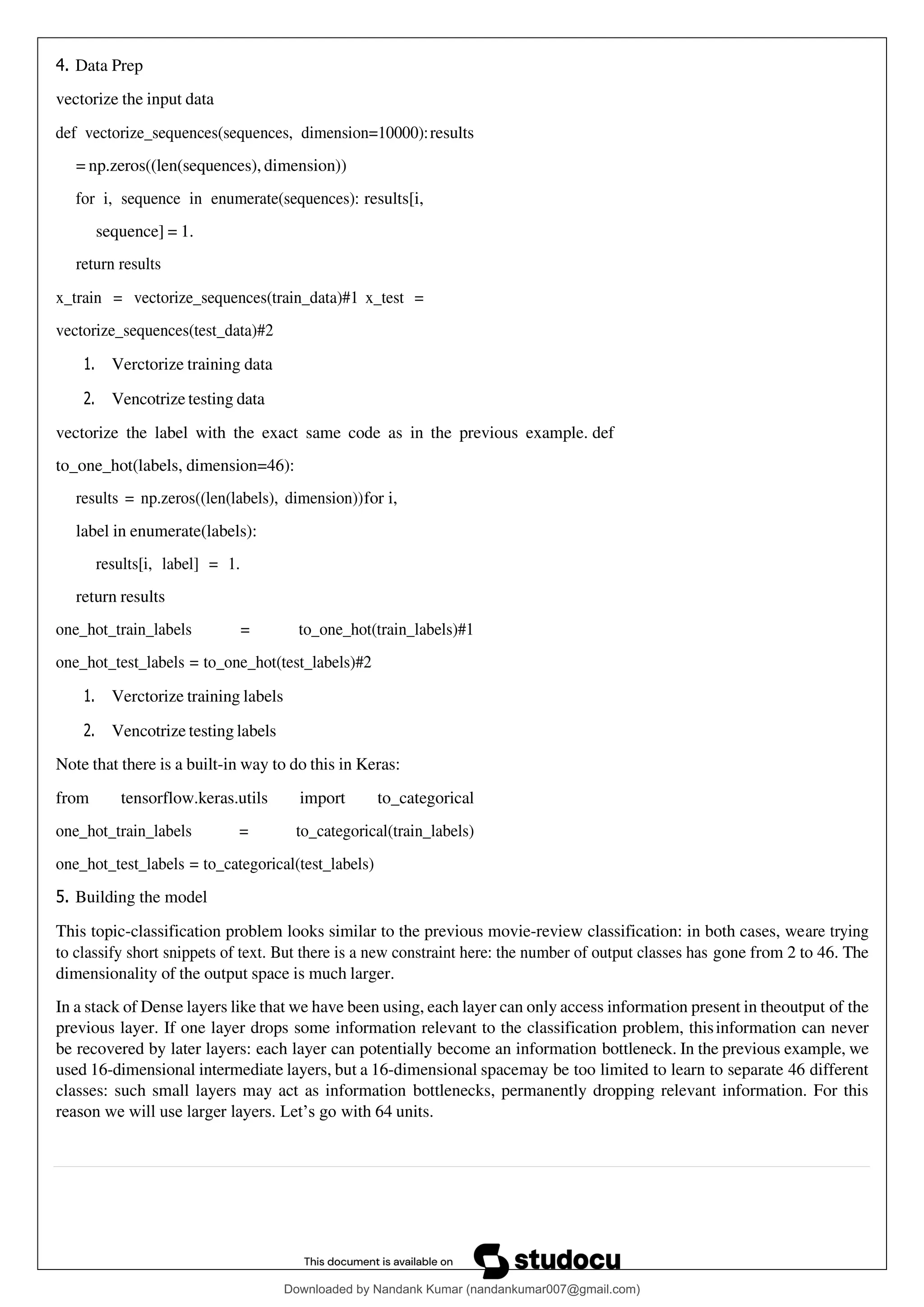 4. Data Prep
vectorize the input data
def vectorize_sequences(sequences, dimension=10000):results
= np.zeros((len(sequences), dimension))
for i, sequence in enumerate(sequences): results[i,
sequence] = 1.
return results
x_train = vectorize_sequences(train_data)#1 x_test =
vectorize_sequences(test_data)#2
1. Verctorize training data
2. Vencotrize testing data
vectorize the label with the exact same code as in the previous example. def
to_one_hot(labels, dimension=46):
results = np.zeros((len(labels), dimension))for i,
label in enumerate(labels):
results[i, label] = 1.
return results
one_hot_train_labels = to_one_hot(train_labels)#1
one_hot_test_labels = to_one_hot(test_labels)#2
1. Verctorize training labels
2. Vencotrize testing labels
Note that there is a built-in way to do this in Keras:
from tensorflow.keras.utils import to_categorical
one_hot_train_labels = to_categorical(train_labels)
one_hot_test_labels = to_categorical(test_labels)
5. Building the model
This topic-classification problem looks similar to the previous movie-review classification: in both cases, weare trying
to classify short snippets of text. But there is a new constraint here: the number of output classes has gone from 2 to 46. The
dimensionality of the output space is much larger.
In a stack of Dense layers like that we have been using, each layer can only access information present in theoutput of the
previous layer. If one layer drops some information relevant to the classification problem, thisinformation can never
be recovered by later layers: each layer can potentially become an information bottleneck. In the previous example, we
used 16-dimensional intermediate layers, but a 16-dimensional spacemay be too limited to learn to separate 46 different
classes: such small layers may act as information bottlenecks, permanently dropping relevant information. For this
reason we will use larger layers. Let’s go with 64 units.
Downloaded by Nandank Kumar (nandankumar007@gmail.com)
lOMoARcPSD|45089905
 