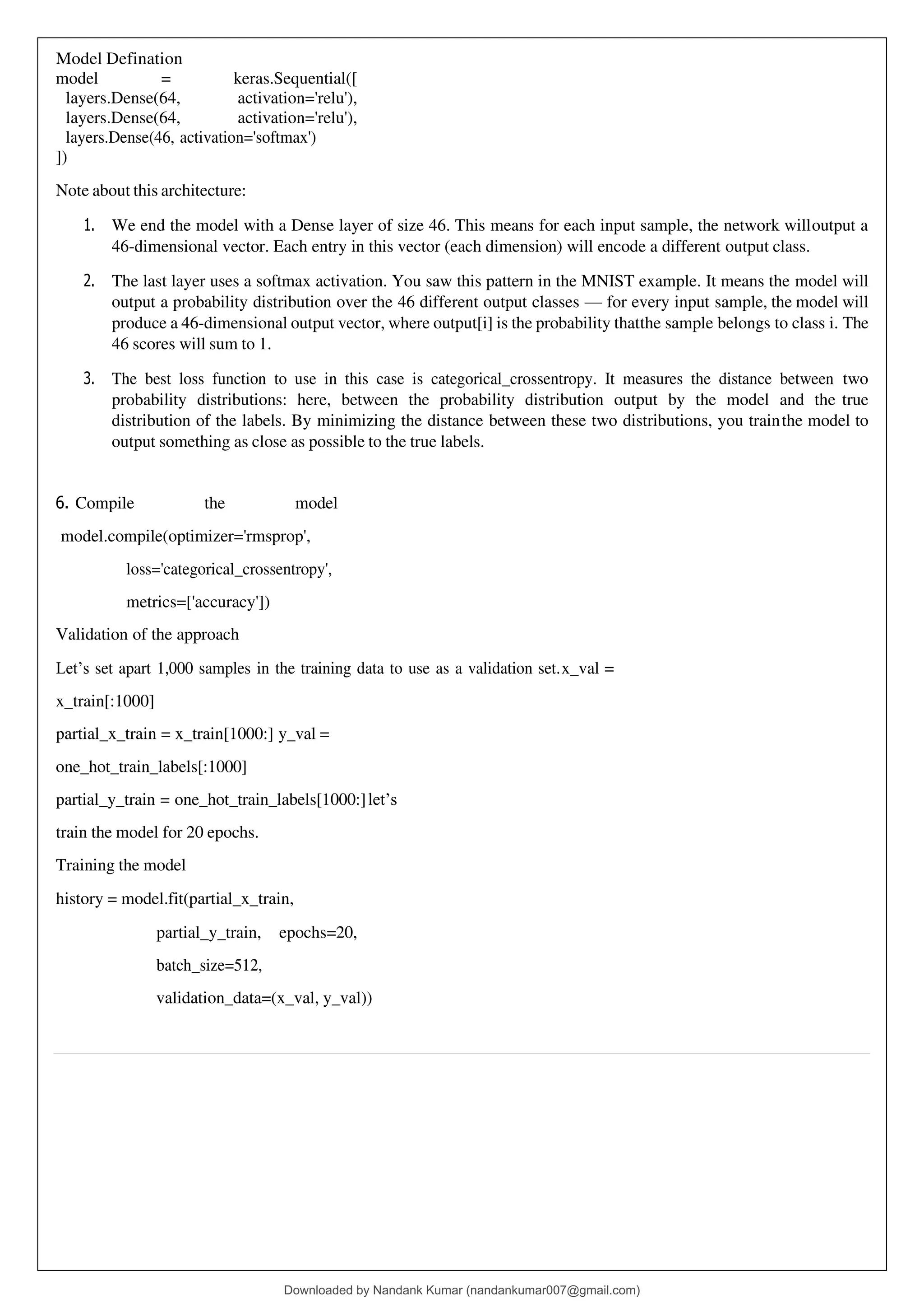 Model Defination
model = keras.Sequential([
layers.Dense(64, activation='relu'),
layers.Dense(64, activation='relu'),
layers.Dense(46, activation='softmax')
])
Note about this architecture:
1. We end the model with a Dense layer of size 46. This means for each input sample, the network willoutput a
46-dimensional vector. Each entry in this vector (each dimension) will encode a different output class.
2. The last layer uses a softmax activation. You saw this pattern in the MNIST example. It means the model will
output a probability distribution over the 46 different output classes — for every input sample, the model will
produce a 46-dimensional output vector, where output[i] is the probability thatthe sample belongs to class i. The
46 scores will sum to 1.
3. The best loss function to use in this case is categorical_crossentropy. It measures the distance between two
probability distributions: here, between the probability distribution output by the model and the true
distribution of the labels. By minimizing the distance between these two distributions, you trainthe model to
output something as close as possible to the true labels.
6. Compile the model
model.compile(optimizer='rmsprop',
loss='categorical_crossentropy',
metrics=['accuracy'])
Validation of the approach
Let’s set apart 1,000 samples in the training data to use as a validation set.x_val =
x_train[:1000]
partial_x_train = x_train[1000:] y_val =
one_hot_train_labels[:1000]
partial_y_train = one_hot_train_labels[1000:]let’s
train the model for 20 epochs.
Training the model
history = model.fit(partial_x_train,
partial_y_train, epochs=20,
batch_size=512,
validation_data=(x_val, y_val))
Downloaded by Nandank Kumar (nandankumar007@gmail.com)
lOMoARcPSD|45089905
 
