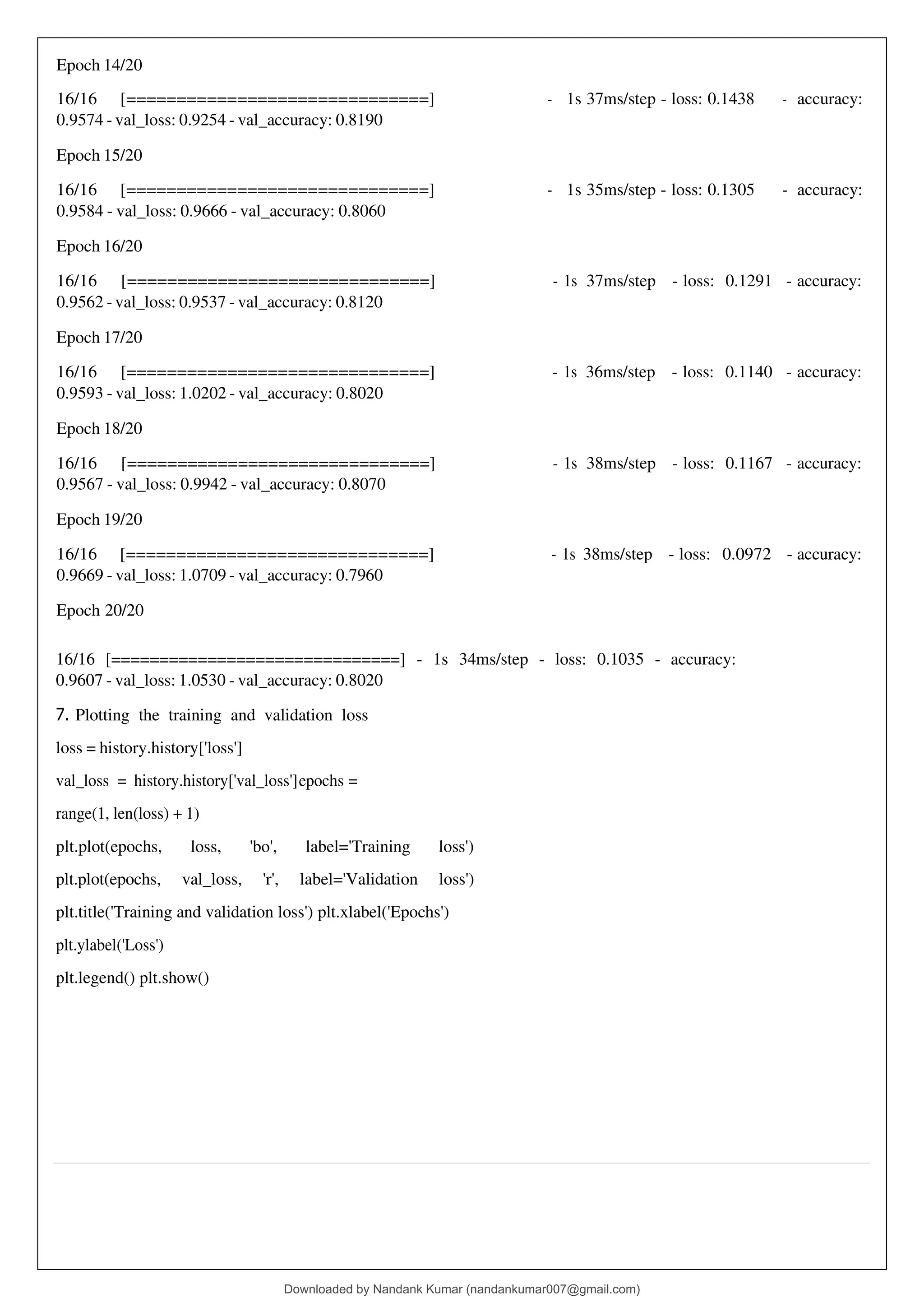 Epoch 14/20
16/16 [==============================]
0.9574 - val_loss: 0.9254 - val_accuracy: 0.8190
- 1s 37ms/step - loss: 0.1438 - accuracy:
Epoch 15/20
16/16 [==============================]
0.9584 - val_loss: 0.9666 - val_accuracy: 0.8060
- 1s 35ms/step - loss: 0.1305 - accuracy:
Epoch 16/20
16/16 [==============================]
0.9562 - val_loss: 0.9537 - val_accuracy: 0.8120
- 1s 37ms/step - loss: 0.1291 - accuracy:
Epoch 17/20
16/16 [==============================]
0.9593 - val_loss: 1.0202 - val_accuracy: 0.8020
- 1s 36ms/step - loss: 0.1140 - accuracy:
Epoch 18/20
16/16 [==============================]
0.9567 - val_loss: 0.9942 - val_accuracy: 0.8070
- 1s 38ms/step - loss: 0.1167 - accuracy:
Epoch 19/20
16/16 [==============================]
0.9669 - val_loss: 1.0709 - val_accuracy: 0.7960
- 1s 38ms/step - loss: 0.0972 - accuracy:
Epoch 20/20
16/16 [==============================] - 1s 34ms/step - loss: 0.1035 - accuracy:
0.9607 - val_loss: 1.0530 - val_accuracy: 0.8020
7. Plotting the training and validation loss
loss = history.history['loss']
val_loss = history.history['val_loss']epochs =
range(1, len(loss) + 1)
plt.plot(epochs, loss, 'bo', label='Training loss')
plt.plot(epochs, val_loss, 'r', label='Validation loss')
plt.title('Training and validation loss') plt.xlabel('Epochs')
plt.ylabel('Loss')
plt.legend() plt.show()
Downloaded by Nandank Kumar (nandankumar007@gmail.com)
lOMoARcPSD|45089905
 