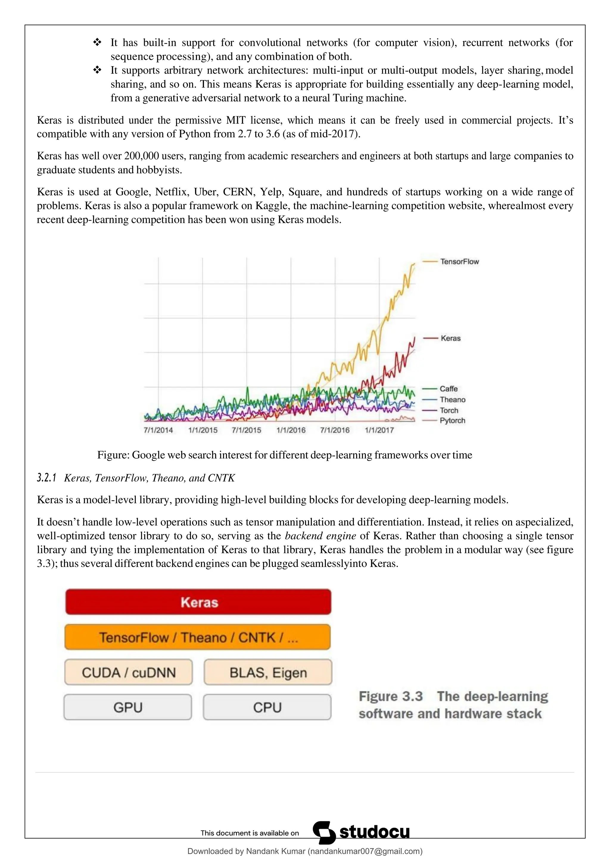 ❖ It has built-in support for convolutional networks (for computer vision), recurrent networks (for
sequence processing), and any combination of both.
❖ It supports arbitrary network architectures: multi-input or multi-output models, layer sharing,model
sharing, and so on. This means Keras is appropriate for building essentially any deep-learning model,
from a generative adversarial network to a neural Turing machine.
Keras is distributed under the permissive MIT license, which means it can be freely used in commercial projects. It’s
compatible with any version of Python from 2.7 to 3.6 (as of mid-2017).
Keras has well over 200,000 users, ranging from academic researchers and engineers at both startups and large companies to
graduate students and hobbyists.
Keras is used at Google, Netflix, Uber, CERN, Yelp, Square, and hundreds of startups working on a wide range of
problems. Keras is also a popular framework on Kaggle, the machine-learning competition website, wherealmost every
recent deep-learning competition has been won using Keras models.
Figure: Google web search interest for different deep-learning frameworks over time
3.2.1 Keras, TensorFlow, Theano, and CNTK
Keras is a model-level library, providing high-level building blocks for developing deep-learning models.
It doesn’t handle low-level operations such as tensor manipulation and differentiation. Instead, it relies on aspecialized,
well-optimized tensor library to do so, serving as the backend engine of Keras. Rather than choosing a single tensor
library and tying the implementation of Keras to that library, Keras handles the problem in a modular way (see figure
3.3); thus several different backend engines can be plugged seamlesslyinto Keras.
Downloaded by Nandank Kumar (nandankumar007@gmail.com)
lOMoARcPSD|45089905
 
