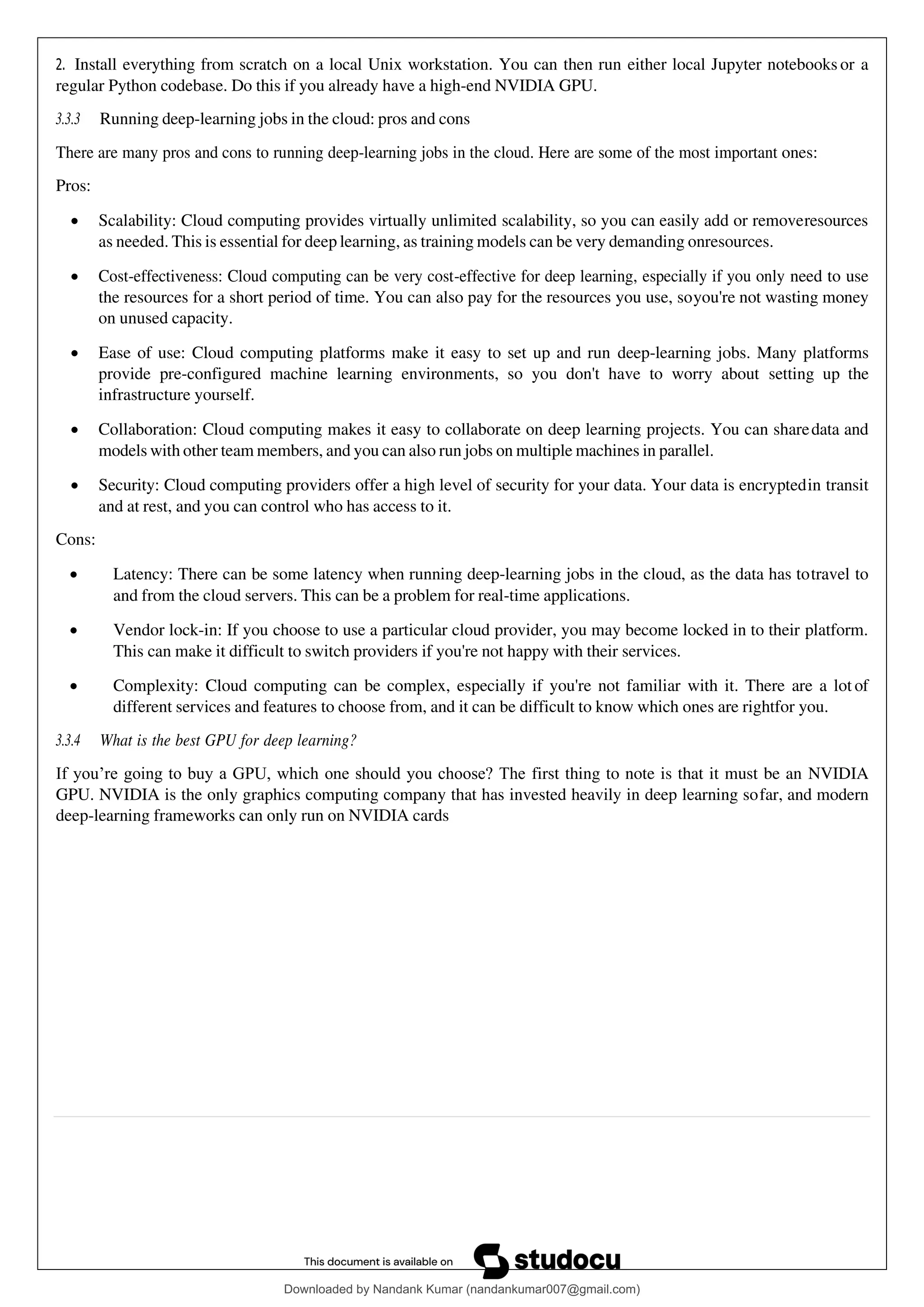 2. Install everything from scratch on a local Unix workstation. You can then run either local Jupyter notebooks or a
regular Python codebase. Do this if you already have a high-end NVIDIA GPU.
3.3.3 Running deep-learning jobs in the cloud: pros and cons
There are many pros and cons to running deep-learning jobs in the cloud. Here are some of the most important ones:
Pros:
• Scalability: Cloud computing provides virtually unlimited scalability, so you can easily add or removeresources
as needed. This is essential for deep learning, as training models can be very demanding onresources.
• Cost-effectiveness: Cloud computing can be very cost-effective for deep learning, especially if you only need to use
the resources for a short period of time. You can also pay for the resources you use, soyou're not wasting money
on unused capacity.
• Ease of use: Cloud computing platforms make it easy to set up and run deep-learning jobs. Many platforms
provide pre-configured machine learning environments, so you don't have to worry about setting up the
infrastructure yourself.
• Collaboration: Cloud computing makes it easy to collaborate on deep learning projects. You can sharedata and
models with other team members, and you can also run jobs on multiple machines in parallel.
• Security: Cloud computing providers offer a high level of security for your data. Your data is encryptedin transit
and at rest, and you can control who has access to it.
Cons:
• Latency: There can be some latency when running deep-learning jobs in the cloud, as the data has totravel to
and from the cloud servers. This can be a problem for real-time applications.
• Vendor lock-in: If you choose to use a particular cloud provider, you may become locked in to their platform.
This can make it difficult to switch providers if you're not happy with their services.
• Complexity: Cloud computing can be complex, especially if you're not familiar with it. There are a lot of
different services and features to choose from, and it can be difficult to know which ones are rightfor you.
3.3.4 What is the best GPU for deep learning?
If you’re going to buy a GPU, which one should you choose? The first thing to note is that it must be an NVIDIA
GPU. NVIDIA is the only graphics computing company that has invested heavily in deep learning sofar, and modern
deep-learning frameworks can only run on NVIDIA cards
Downloaded by Nandank Kumar (nandankumar007@gmail.com)
lOMoARcPSD|45089905
 