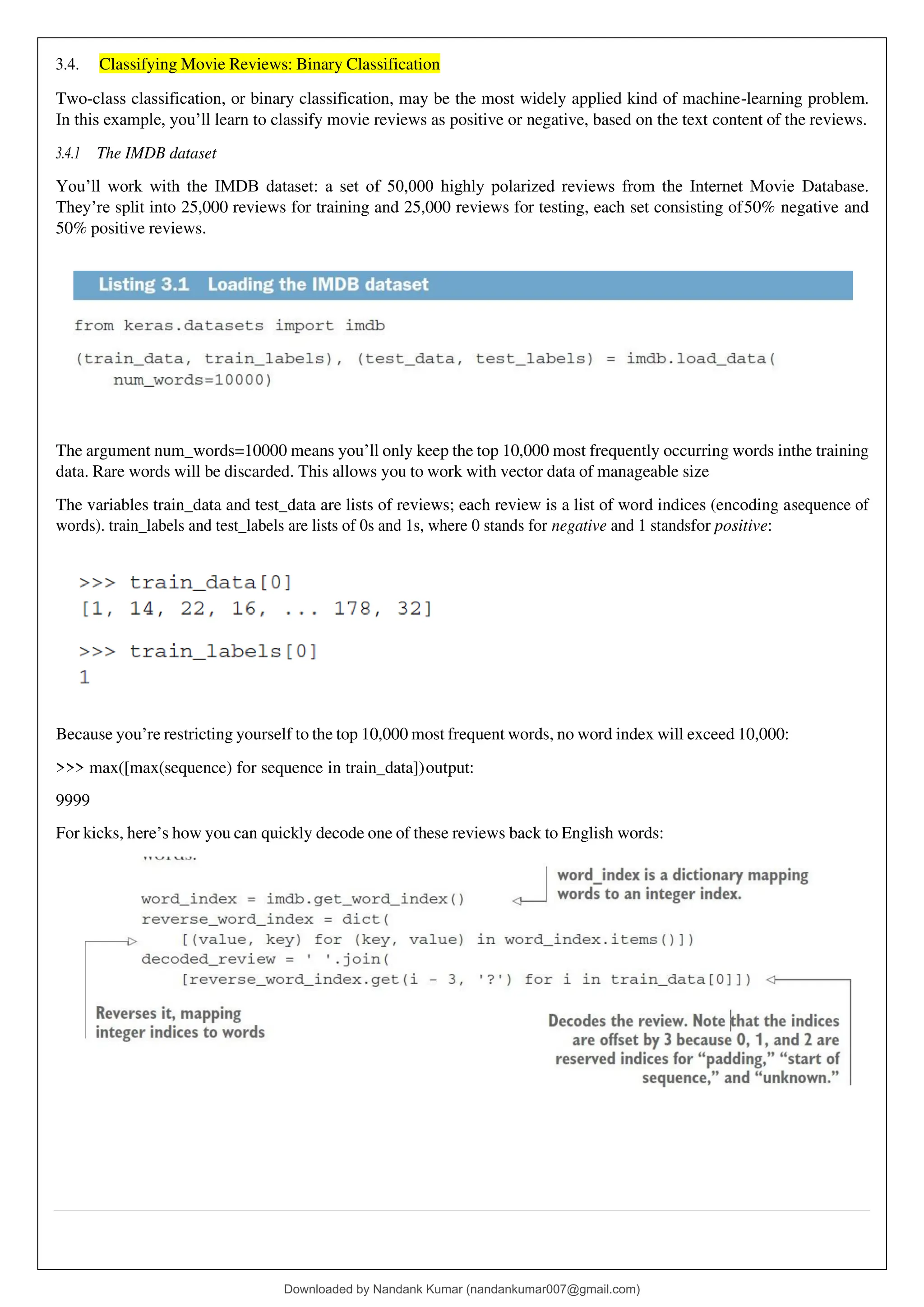 3.4. Classifying Movie Reviews: Binary Classification
Two-class classification, or binary classification, may be the most widely applied kind of machine-learning problem.
In this example, you’ll learn to classify movie reviews as positive or negative, based on the text content of the reviews.
3.4.1 The IMDB dataset
You’ll work with the IMDB dataset: a set of 50,000 highly polarized reviews from the Internet Movie Database.
They’re split into 25,000 reviews for training and 25,000 reviews for testing, each set consisting of50% negative and
50% positive reviews.
The argument num_words=10000 means you’ll only keep the top 10,000 most frequently occurring words inthe training
data. Rare words will be discarded. This allows you to work with vector data of manageable size
The variables train_data and test_data are lists of reviews; each review is a list of word indices (encoding asequence of
words). train_labels and test_labels are lists of 0s and 1s, where 0 stands for negative and 1 standsfor positive:
Because you’re restricting yourself to the top 10,000 most frequent words, no word index will exceed 10,000:
>>> max([max(sequence) for sequence in train_data])output:
9999
For kicks, here’s how you can quickly decode one of these reviews back to English words:
Downloaded by Nandank Kumar (nandankumar007@gmail.com)
lOMoARcPSD|45089905
 