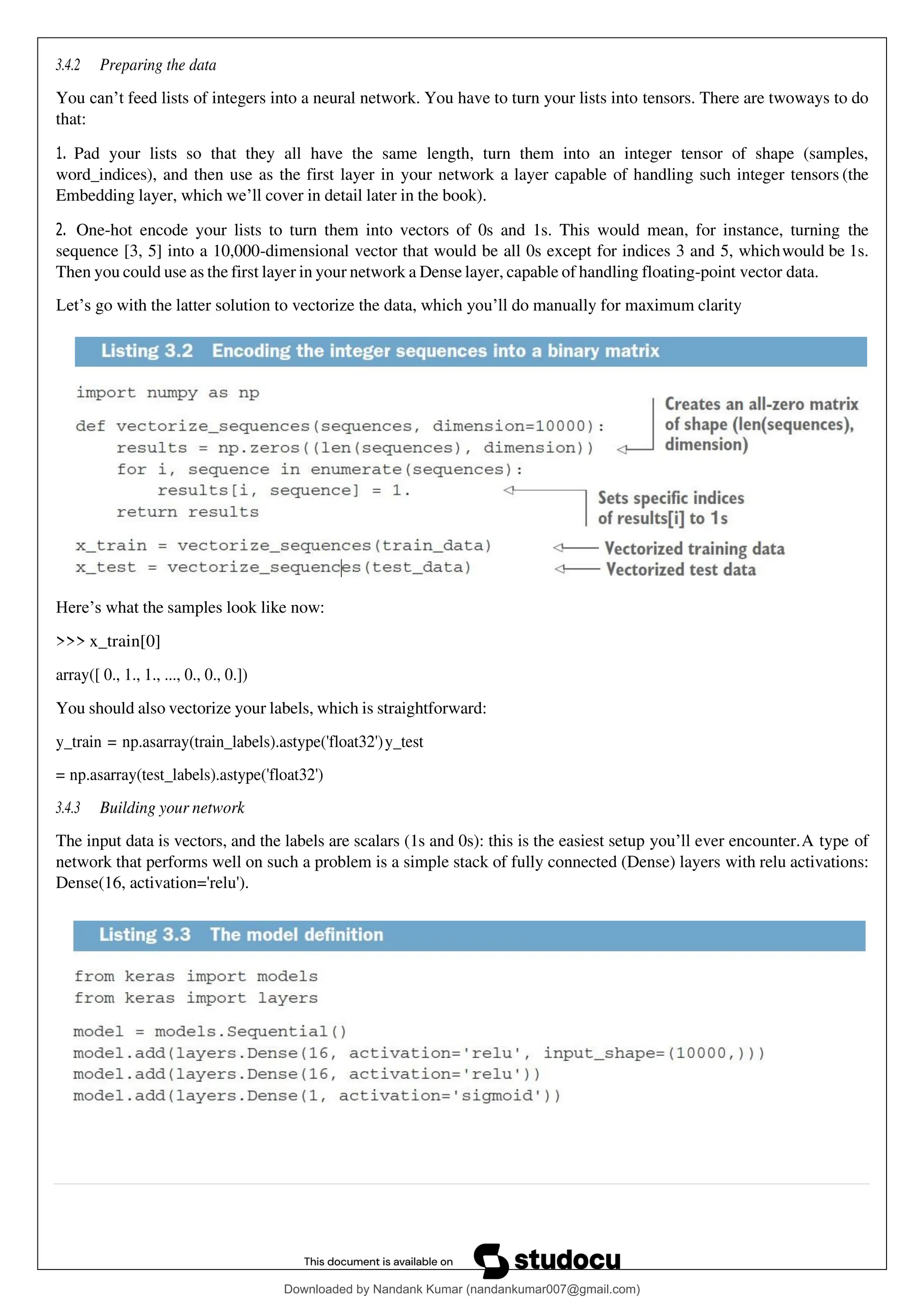 3.4.2 Preparing the data
You can’t feed lists of integers into a neural network. You have to turn your lists into tensors. There are twoways to do
that:
1. Pad your lists so that they all have the same length, turn them into an integer tensor of shape (samples,
word_indices), and then use as the first layer in your network a layer capable of handling such integer tensors (the
Embedding layer, which we’ll cover in detail later in the book).
2. One-hot encode your lists to turn them into vectors of 0s and 1s. This would mean, for instance, turning the
sequence [3, 5] into a 10,000-dimensional vector that would be all 0s except for indices 3 and 5, whichwould be 1s.
Then you could use as the first layer in your network a Dense layer, capable of handling floating-point vector data.
Let’s go with the latter solution to vectorize the data, which you’ll do manually for maximum clarity
Here’s what the samples look like now:
>>> x_train[0]
array([ 0., 1., 1., ..., 0., 0., 0.])
You should also vectorize your labels, which is straightforward:
y_train = np.asarray(train_labels).astype('float32')y_test
= np.asarray(test_labels).astype('float32')
3.4.3 Building your network
The input data is vectors, and the labels are scalars (1s and 0s): this is the easiest setup you’ll ever encounter.A type of
network that performs well on such a problem is a simple stack of fully connected (Dense) layers with relu activations:
Dense(16, activation='relu').
Downloaded by Nandank Kumar (nandankumar007@gmail.com)
lOMoARcPSD|45089905
 