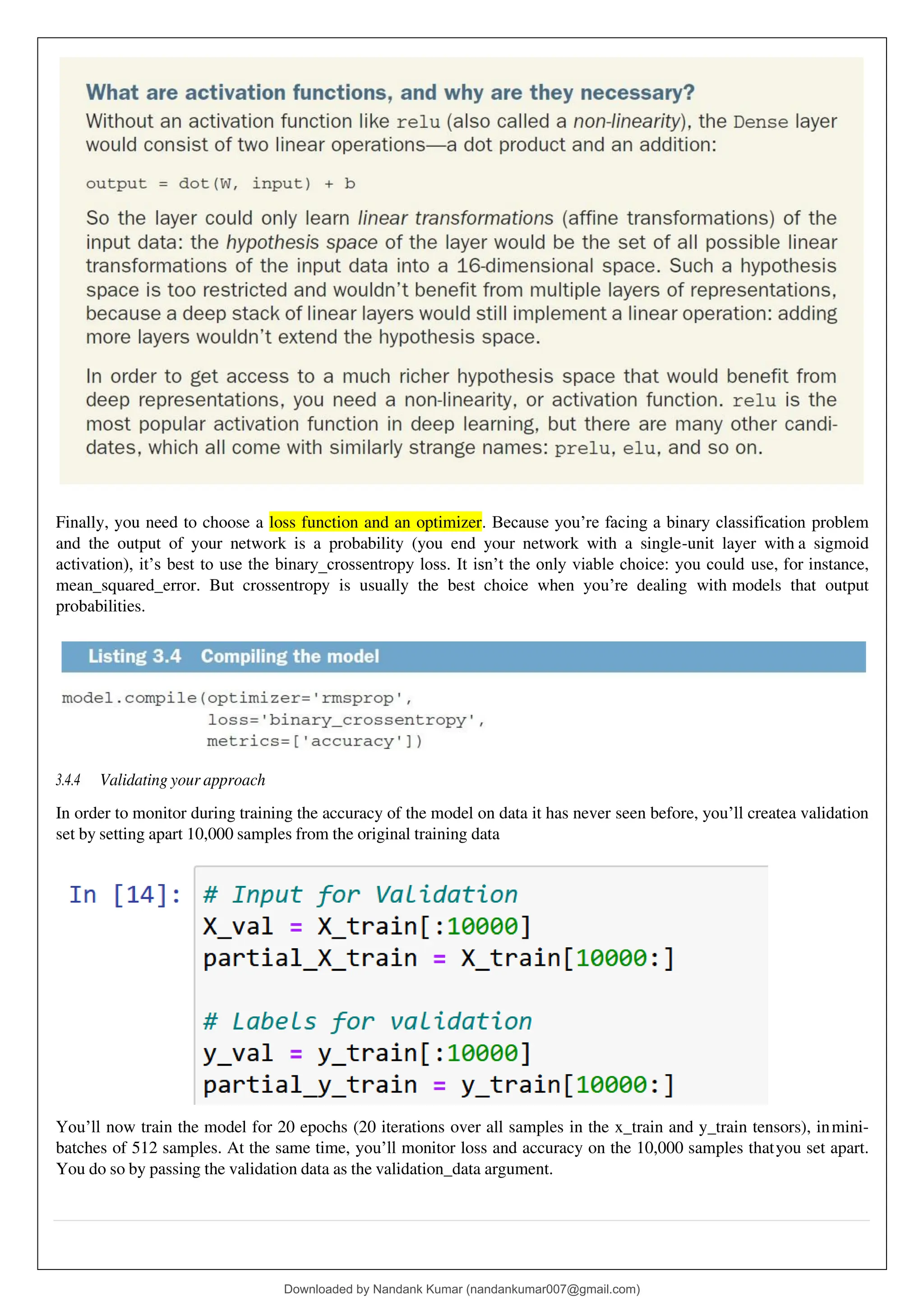 Finally, you need to choose a loss function and an optimizer. Because you’re facing a binary classification problem
and the output of your network is a probability (you end your network with a single-unit layer with a sigmoid
activation), it’s best to use the binary_crossentropy loss. It isn’t the only viable choice: you could use, for instance,
mean_squared_error. But crossentropy is usually the best choice when you’re dealing with models that output
probabilities.
3.4.4 Validating your approach
In order to monitor during training the accuracy of the model on data it has never seen before, you’ll createa validation
set by setting apart 10,000 samples from the original training data
You’ll now train the model for 20 epochs (20 iterations over all samples in the x_train and y_train tensors), inmini-
batches of 512 samples. At the same time, you’ll monitor loss and accuracy on the 10,000 samples thatyou set apart.
You do so by passing the validation data as the validation_data argument.
Downloaded by Nandank Kumar (nandankumar007@gmail.com)
lOMoARcPSD|45089905
 