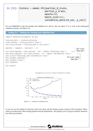 let’s use Matplotlib to plot the training and validation loss side by side (see figure 3.7), as well as the training and
validation accuracy (see figure 3.8).
As you can see, the training loss decreases with every epoch, and the training accuracy increases with everyepoch. That’s
what you would expect when running gradient descent optimization—the quantity you’re trying to minimize should be
less with every iteration.
Downloaded by Nandank Kumar (nandankumar007@gmail.com)
lOMoARcPSD|45089905
 