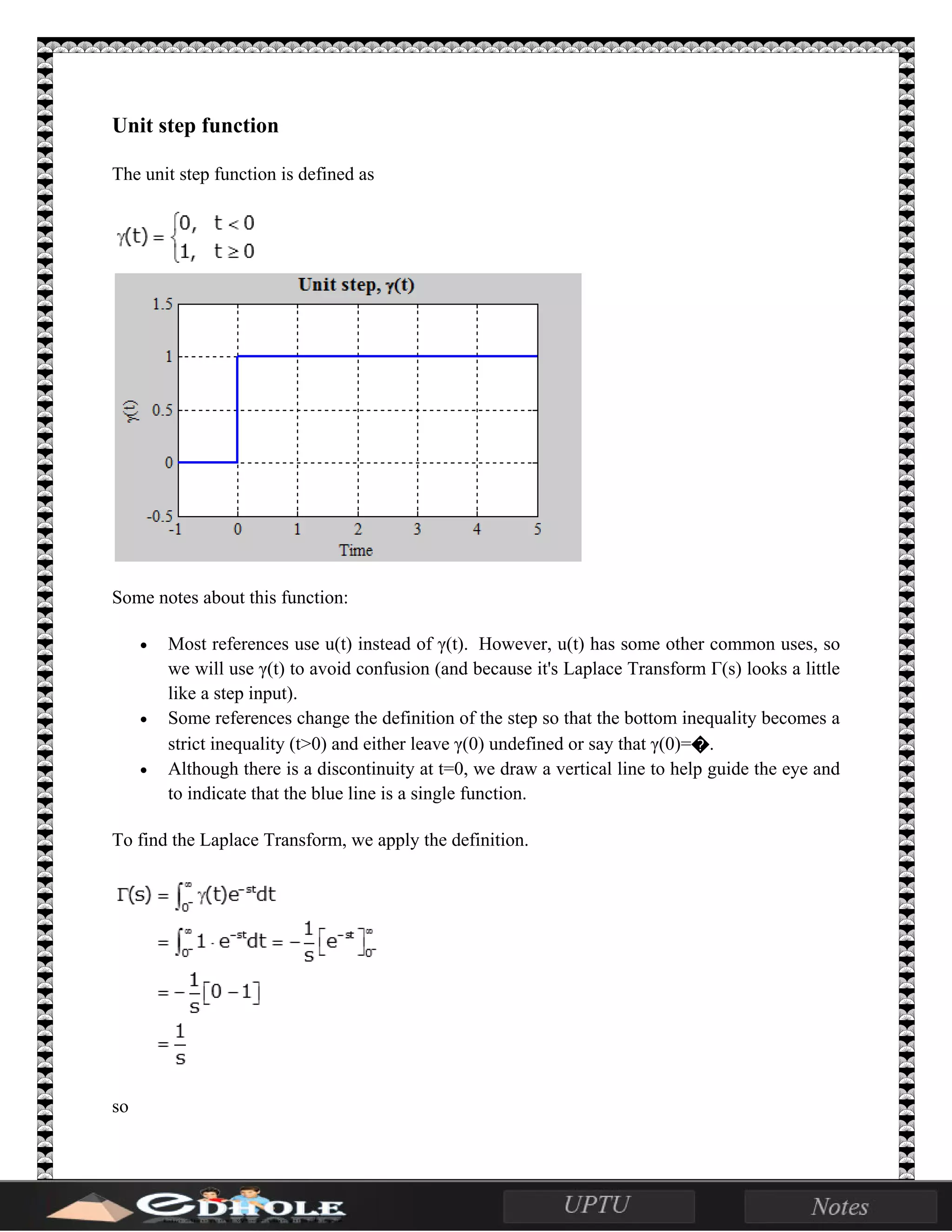Unit step function
The unit step function is defined as
Some notes about this function:
• Most references use u(t) instead of γ(t). However, u(t) has some other common uses, so
we will use γ(t) to avoid confusion (and because it's Laplace Transform Γ(s) looks a little
like a step input).
• Some references change the definition of the step so that the bottom inequality becomes a
strict inequality (t>0) and either leave γ(0) undefined or say that γ(0)=�.
• Although there is a discontinuity at t=0, we draw a vertical line to help guide the eye and
to indicate that the blue line is a single function.
To find the Laplace Transform, we apply the definition.
so
 