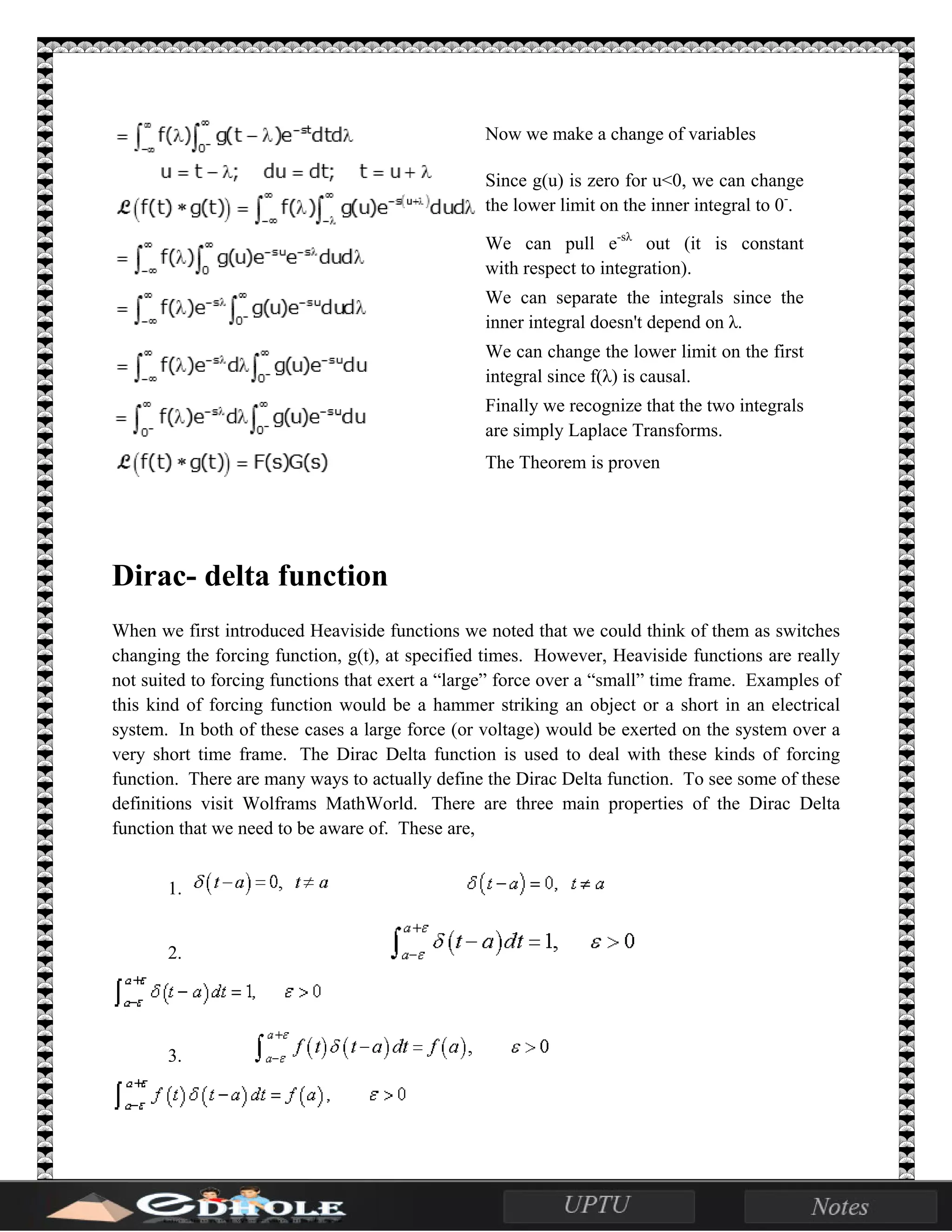 Now we make a change of variables
Since g(u) is zero for u<0, we can change
the lower limit on the inner integral to 0-
.
We can pull e-sλ
out (it is constant
with respect to integration).
We can separate the integrals since the
inner integral doesn't depend on λ.
We can change the lower limit on the first
integral since f(λ) is causal.
Finally we recognize that the two integrals
are simply Laplace Transforms.
The Theorem is proven
Dirac- delta function
When we first introduced Heaviside functions we noted that we could think of them as switches
changing the forcing function, g(t), at specified times. However, Heaviside functions are really
not suited to forcing functions that exert a “large” force over a “small” time frame. Examples of
this kind of forcing function would be a hammer striking an object or a short in an electrical
system. In both of these cases a large force (or voltage) would be exerted on the system over a
very short time frame. The Dirac Delta function is used to deal with these kinds of forcing
function. There are many ways to actually define the Dirac Delta function. To see some of these
definitions visit Wolframs MathWorld. There are three main properties of the Dirac Delta
function that we need to be aware of. These are,
1.
2.
3.
 