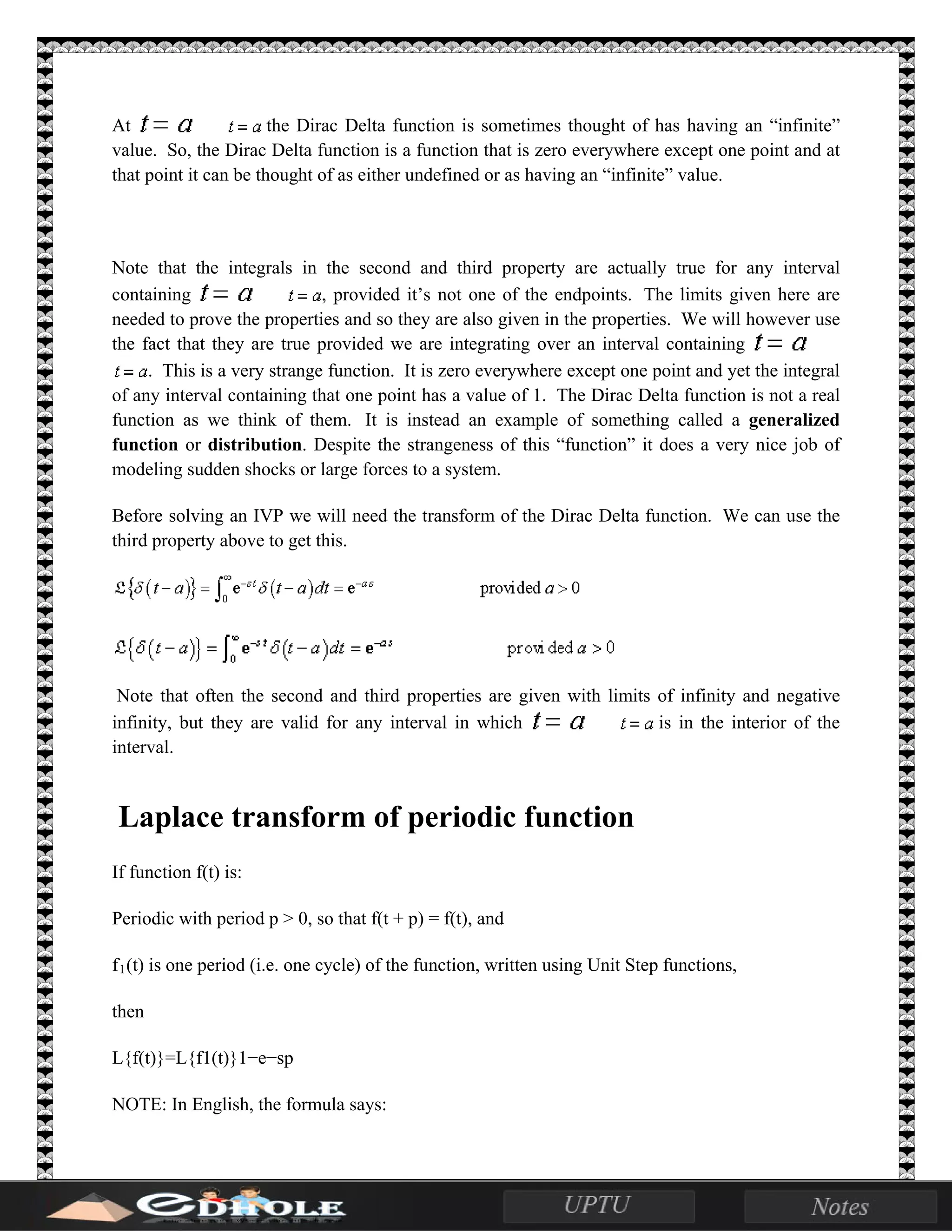 At the Dirac Delta function is sometimes thought of has having an “infinite”
value. So, the Dirac Delta function is a function that is zero everywhere except one point and at
that point it can be thought of as either undefined or as having an “infinite” value.
Note that the integrals in the second and third property are actually true for any interval
containing , provided it’s not one of the endpoints. The limits given here are
needed to prove the properties and so they are also given in the properties. We will however use
the fact that they are true provided we are integrating over an interval containing
. This is a very strange function. It is zero everywhere except one point and yet the integral
of any interval containing that one point has a value of 1. The Dirac Delta function is not a real
function as we think of them. It is instead an example of something called a generalized
function or distribution. Despite the strangeness of this “function” it does a very nice job of
modeling sudden shocks or large forces to a system.
Before solving an IVP we will need the transform of the Dirac Delta function. We can use the
third property above to get this.
Note that often the second and third properties are given with limits of infinity and negative
infinity, but they are valid for any interval in which is in the interior of the
interval.
Laplace transform of periodic function
If function f(t) is:
Periodic with period p > 0, so that f(t + p) = f(t), and
f1(t) is one period (i.e. one cycle) of the function, written using Unit Step functions,
then
L{f(t)}=L{f1(t)}1−e−sp
NOTE: In English, the formula says:
 