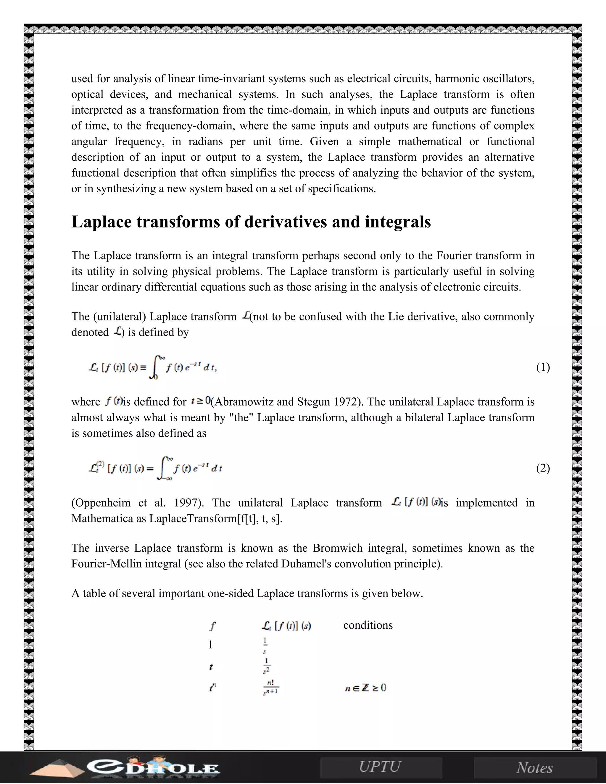 used for analysis of linear time-invariant systems such as electrical circuits, harmonic oscillators,
optical devices, and mechanical systems. In such analyses, the Laplace transform is often
interpreted as a transformation from the time-domain, in which inputs and outputs are functions
of time, to the frequency-domain, where the same inputs and outputs are functions of complex
angular frequency, in radians per unit time. Given a simple mathematical or functional
description of an input or output to a system, the Laplace transform provides an alternative
functional description that often simplifies the process of analyzing the behavior of the system,
or in synthesizing a new system based on a set of specifications.
Laplace transforms of derivatives and integrals
The Laplace transform is an integral transform perhaps second only to the Fourier transform in
its utility in solving physical problems. The Laplace transform is particularly useful in solving
linear ordinary differential equations such as those arising in the analysis of electronic circuits.
The (unilateral) Laplace transform (not to be confused with the Lie derivative, also commonly
denoted ) is defined by
(1)
where is defined for (Abramowitz and Stegun 1972). The unilateral Laplace transform is
almost always what is meant by "the" Laplace transform, although a bilateral Laplace transform
is sometimes also defined as
(2)
(Oppenheim et al. 1997). The unilateral Laplace transform is implemented in
Mathematica as LaplaceTransform[f[t], t, s].
The inverse Laplace transform is known as the Bromwich integral, sometimes known as the
Fourier-Mellin integral (see also the related Duhamel's convolution principle).
A table of several important one-sided Laplace transforms is given below.
conditions
1
 