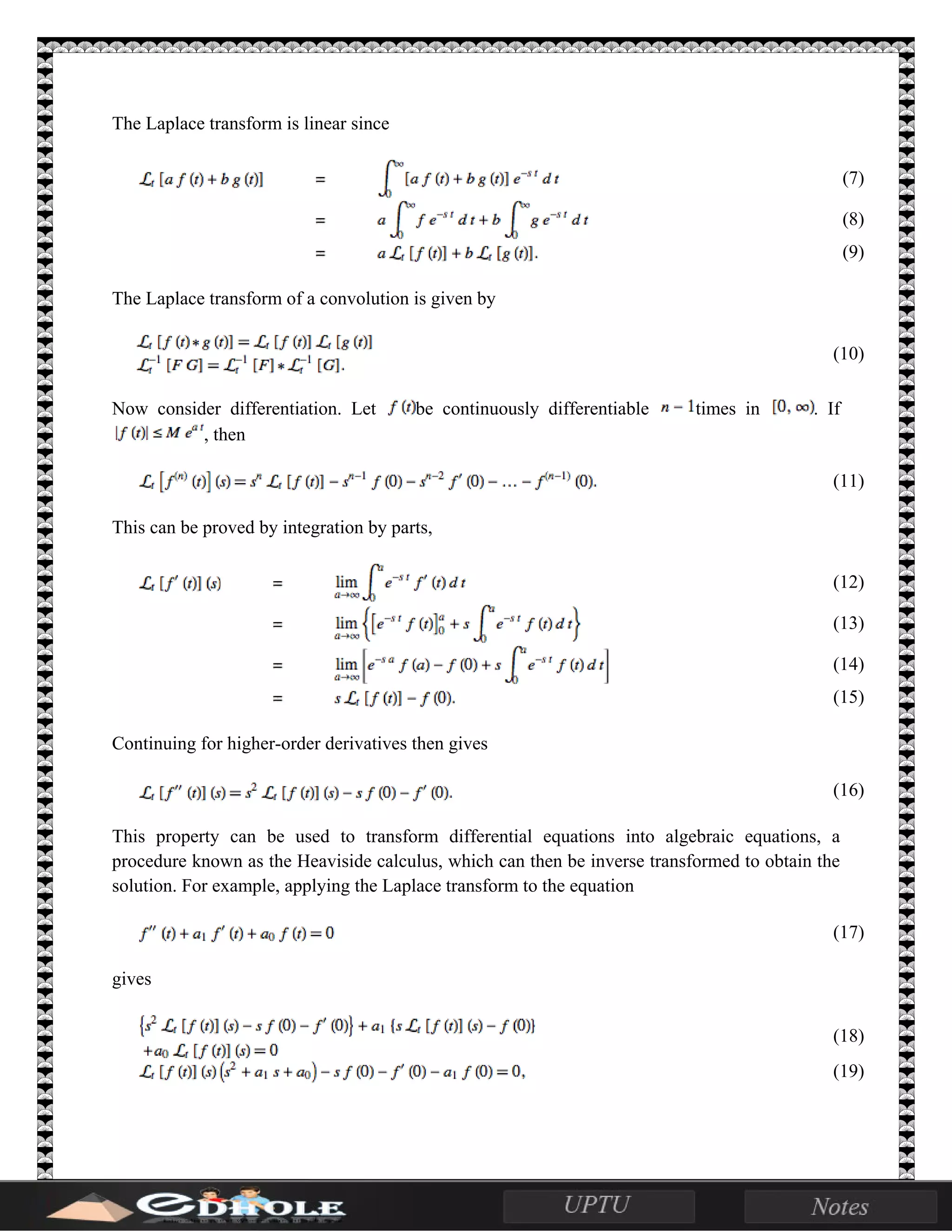 The Laplace transform is linear since
(7)
(8)
(9)
The Laplace transform of a convolution is given by
(10)
Now consider differentiation. Let be continuously differentiable times in . If
, then
(11)
This can be proved by integration by parts,
(12)
(13)
(14)
(15)
Continuing for higher-order derivatives then gives
(16)
This property can be used to transform differential equations into algebraic equations, a
procedure known as the Heaviside calculus, which can then be inverse transformed to obtain the
solution. For example, applying the Laplace transform to the equation
(17)
gives
(18)
(19)
 