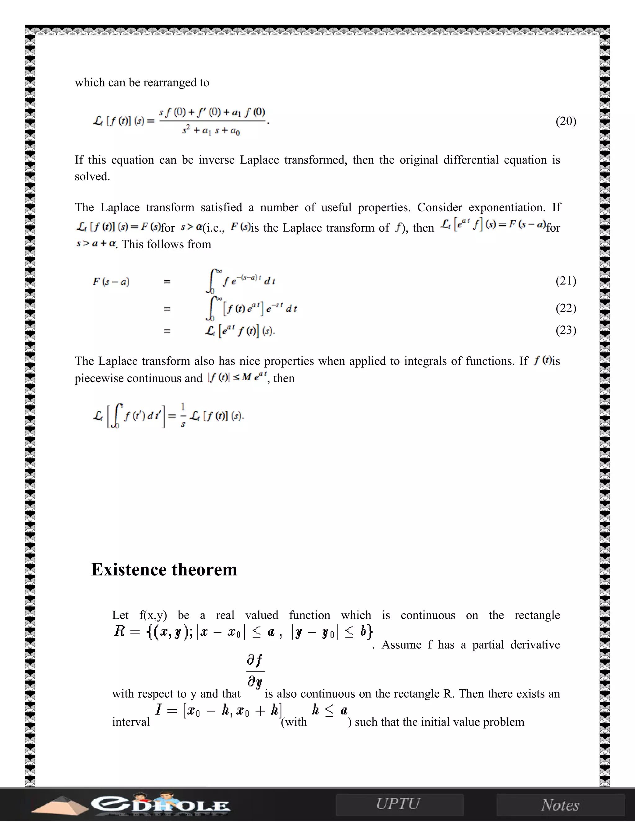 which can be rearranged to
(20)
If this equation can be inverse Laplace transformed, then the original differential equation is
solved.
The Laplace transform satisfied a number of useful properties. Consider exponentiation. If
for (i.e., is the Laplace transform of ), then for
. This follows from
(21)
(22)
(23)
The Laplace transform also has nice properties when applied to integrals of functions. If is
piecewise continuous and , then
Existence theorem
Let f(x,y) be a real valued function which is continuous on the rectangle
. Assume f has a partial derivative
with respect to y and that is also continuous on the rectangle R. Then there exists an
interval (with ) such that the initial value problem
 