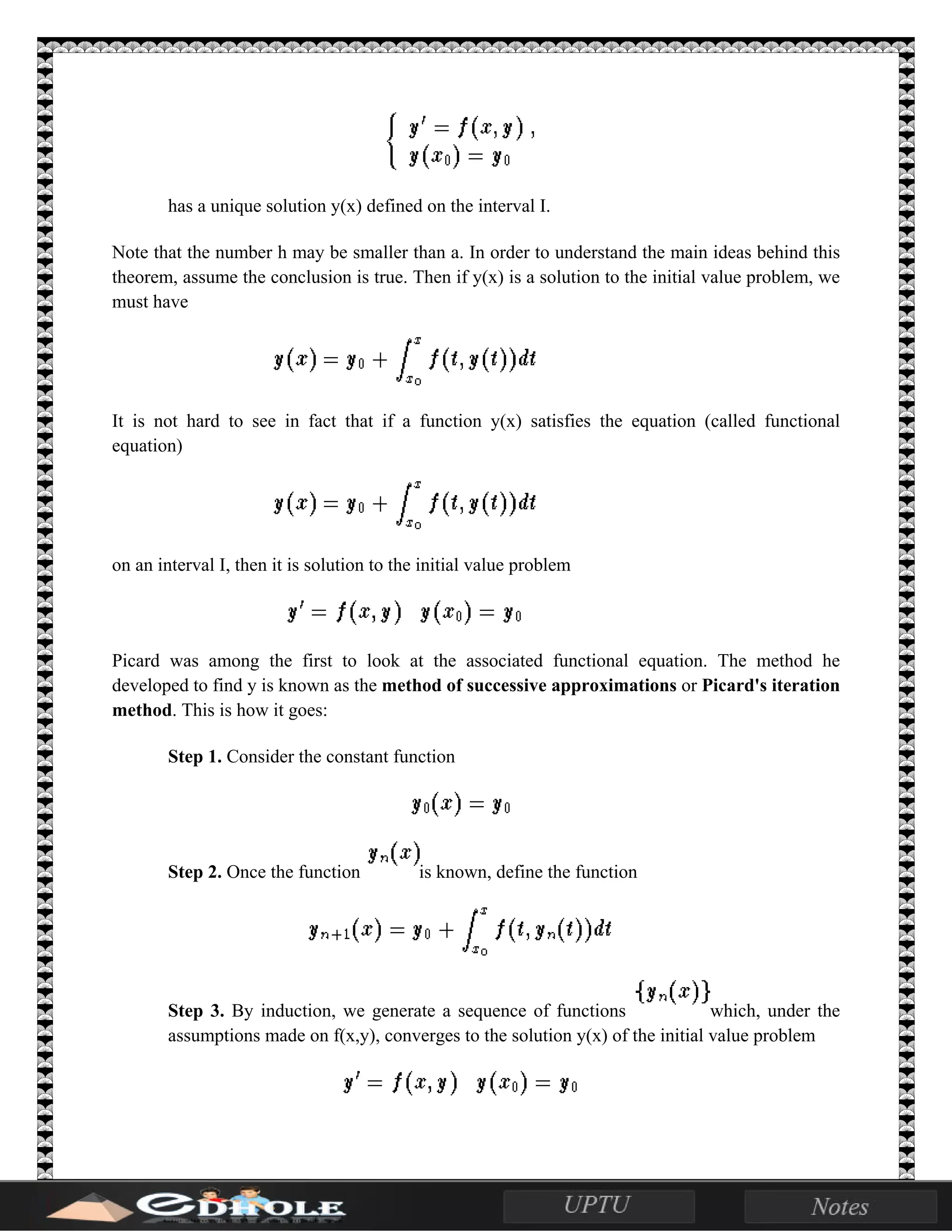 has a unique solution y(x) defined on the interval I.
Note that the number h may be smaller than a. In order to understand the main ideas behind this
theorem, assume the conclusion is true. Then if y(x) is a solution to the initial value problem, we
must have
It is not hard to see in fact that if a function y(x) satisfies the equation (called functional
equation)
on an interval I, then it is solution to the initial value problem
Picard was among the first to look at the associated functional equation. The method he
developed to find y is known as the method of successive approximations or Picard's iteration
method. This is how it goes:
Step 1. Consider the constant function
Step 2. Once the function is known, define the function
Step 3. By induction, we generate a sequence of functions which, under the
assumptions made on f(x,y), converges to the solution y(x) of the initial value problem
 