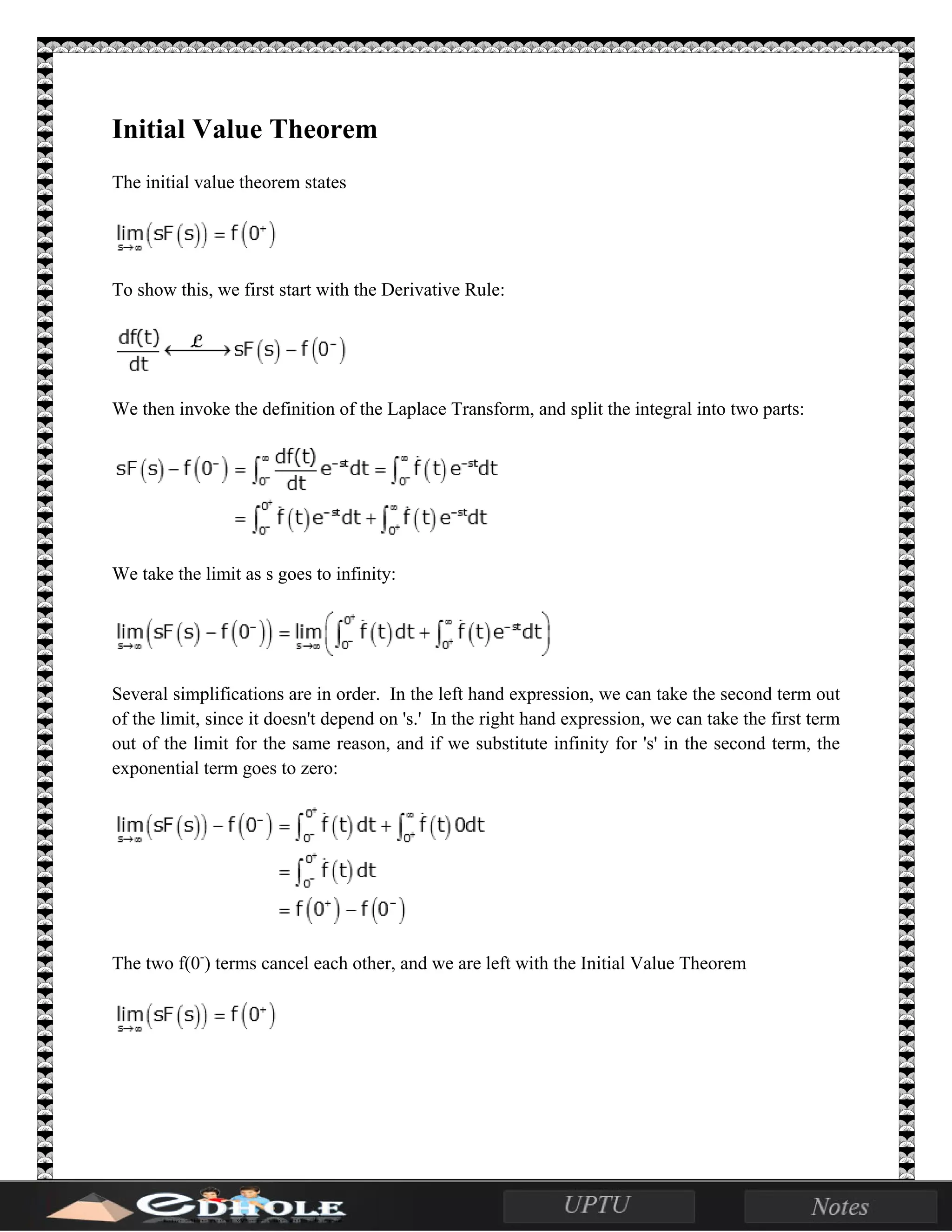 Initial Value Theorem
The initial value theorem states
To show this, we first start with the Derivative Rule:
We then invoke the definition of the Laplace Transform, and split the integral into two parts:
We take the limit as s goes to infinity:
Several simplifications are in order. In the left hand expression, we can take the second term out
of the limit, since it doesn't depend on 's.' In the right hand expression, we can take the first term
out of the limit for the same reason, and if we substitute infinity for 's' in the second term, the
exponential term goes to zero:
The two f(0-
) terms cancel each other, and we are left with the Initial Value Theorem
 