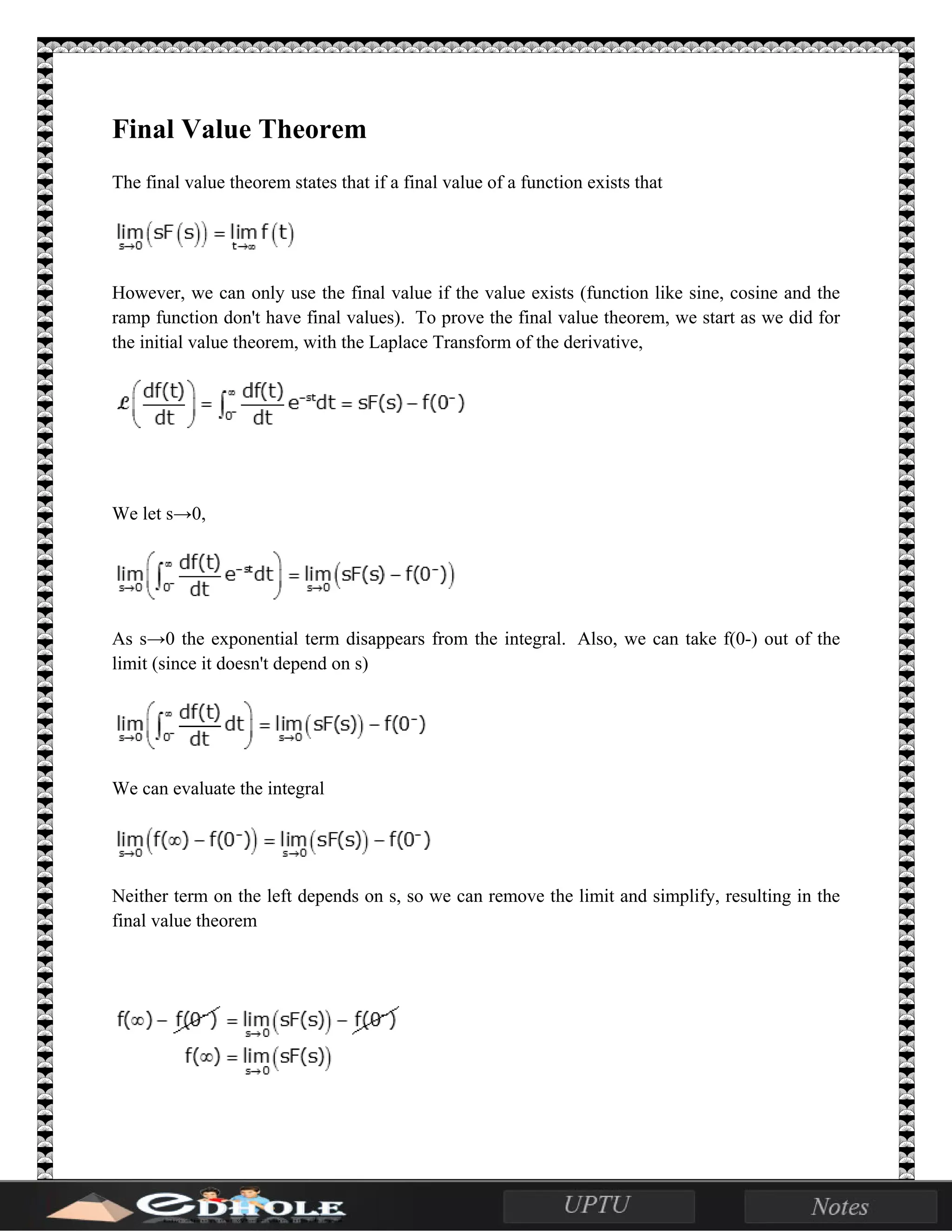 Final Value Theorem
The final value theorem states that if a final value of a function exists that
However, we can only use the final value if the value exists (function like sine, cosine and the
ramp function don't have final values). To prove the final value theorem, we start as we did for
the initial value theorem, with the Laplace Transform of the derivative,
We let s→0,
As s→0 the exponential term disappears from the integral. Also, we can take f(0-) out of the
limit (since it doesn't depend on s)
We can evaluate the integral
Neither term on the left depends on s, so we can remove the limit and simplify, resulting in the
final value theorem
 