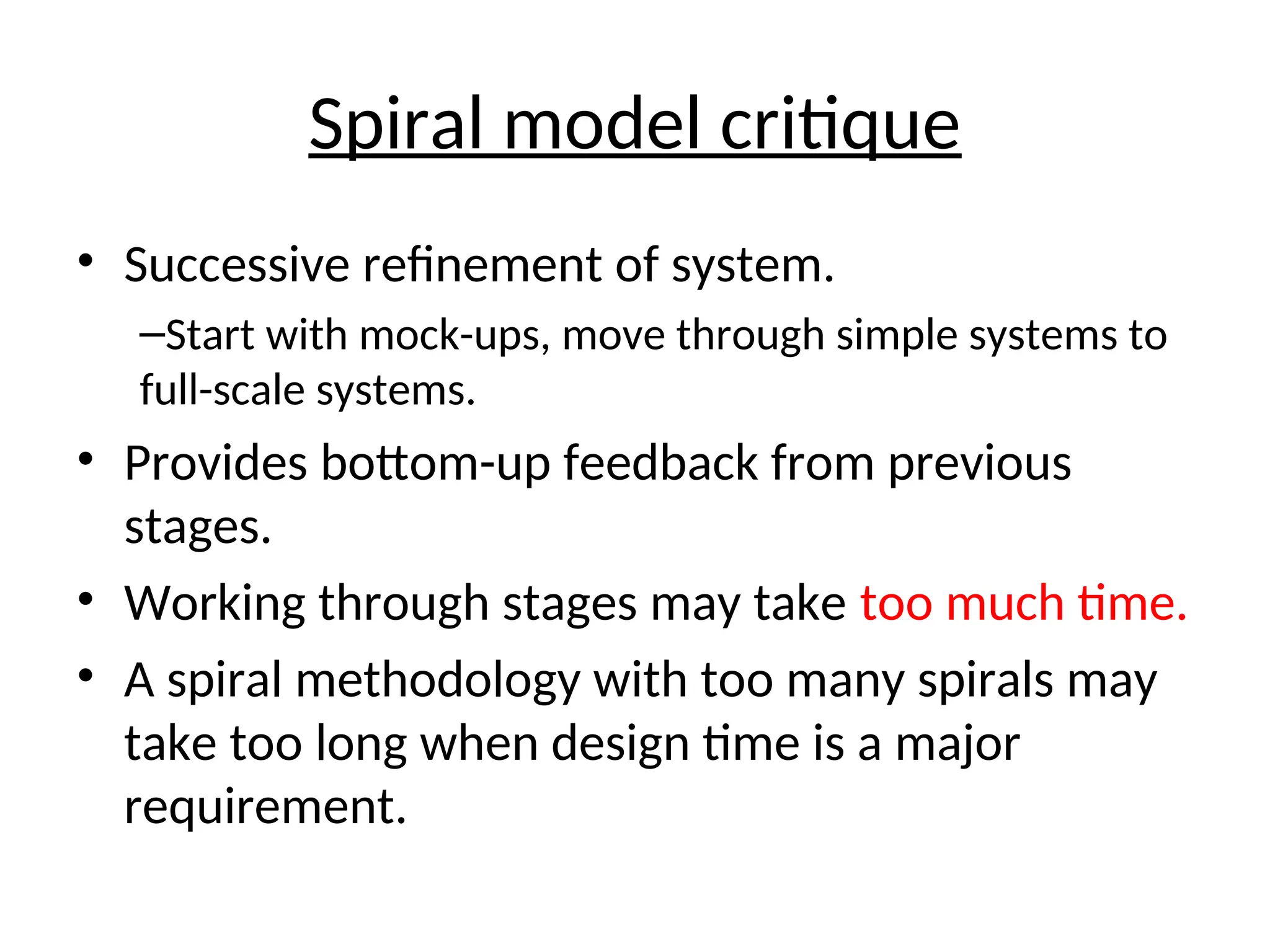 Spiral model critique
• Successive refinement of system.
–Start with mock-ups, move through simple systems to
full-scale systems.
• Provides bottom-up feedback from previous
stages.
• Working through stages may take too much time.
• A spiral methodology with too many spirals may
take too long when design time is a major
requirement.
 