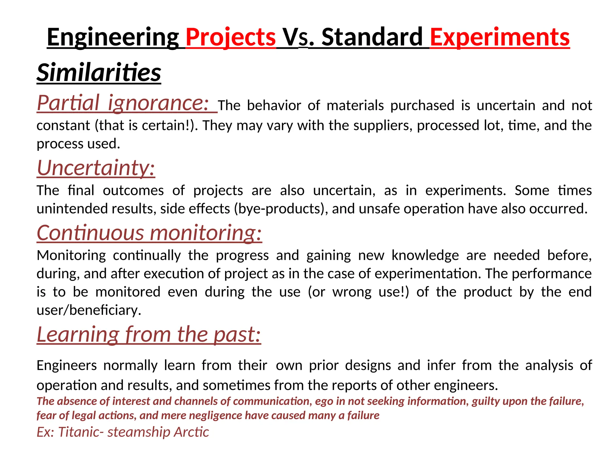 Similarities
Partial ignorance: The behavior of materials purchased is uncertain and not
constant (that is certain!). They may vary with the suppliers, processed lot, time, and the
process used.
Uncertainty:
The final outcomes of projects are also uncertain, as in experiments. Some times
unintended results, side effects (bye-products), and unsafe operation have also occurred.
Continuous monitoring:
Monitoring continually the progress and gaining new knowledge are needed before,
during, and after execution of project as in the case of experimentation. The performance
is to be monitored even during the use (or wrong use!) of the product by the end
user/beneficiary.
Learning from the past:
Engineers normally learn from their own prior designs and infer from the analysis of
operation and results, and sometimes from the reports of other engineers.
The absence of interest and channels of communication, ego in not seeking information, guilty upon the failure,
fear of legal actions, and mere negligence have caused many a failure
Ex: Titanic- steamship Arctic
Engineering Projects VS. Standard Experiments
 