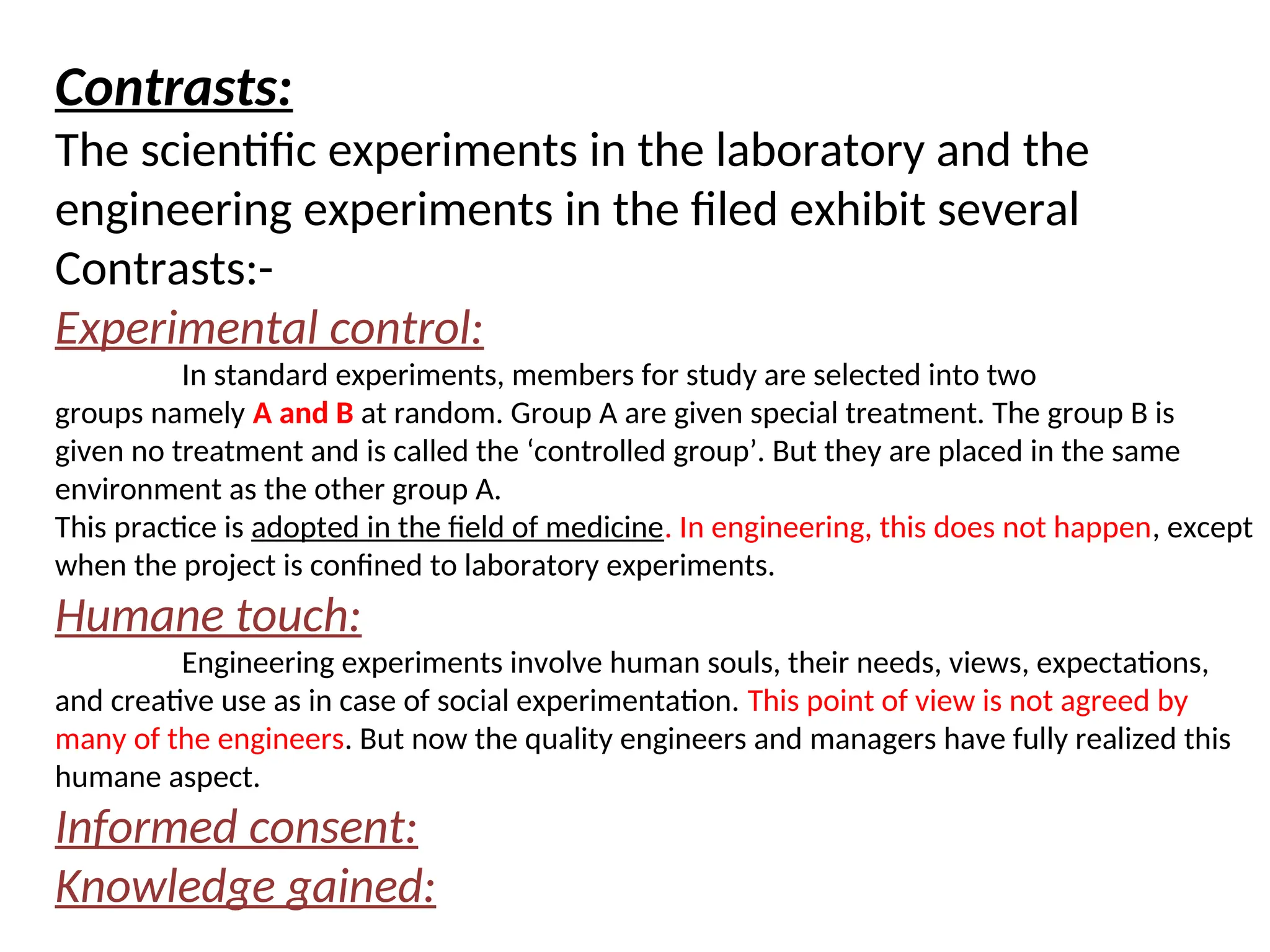 Contrasts:
The scientific experiments in the laboratory and the
engineering experiments in the filed exhibit several
Contrasts:-
Experimental control:
In standard experiments, members for study are selected into two
groups namely A and B at random. Group A are given special treatment. The group B is
given no treatment and is called the ‘controlled group’. But they are placed in the same
environment as the other group A.
This practice is adopted in the field of medicine. In engineering, this does not happen, except
when the project is confined to laboratory experiments.
Humane touch:
Engineering experiments involve human souls, their needs, views, expectations,
and creative use as in case of social experimentation. This point of view is not agreed by
many of the engineers. But now the quality engineers and managers have fully realized this
humane aspect.
Informed consent:
Knowledge gained:
 
