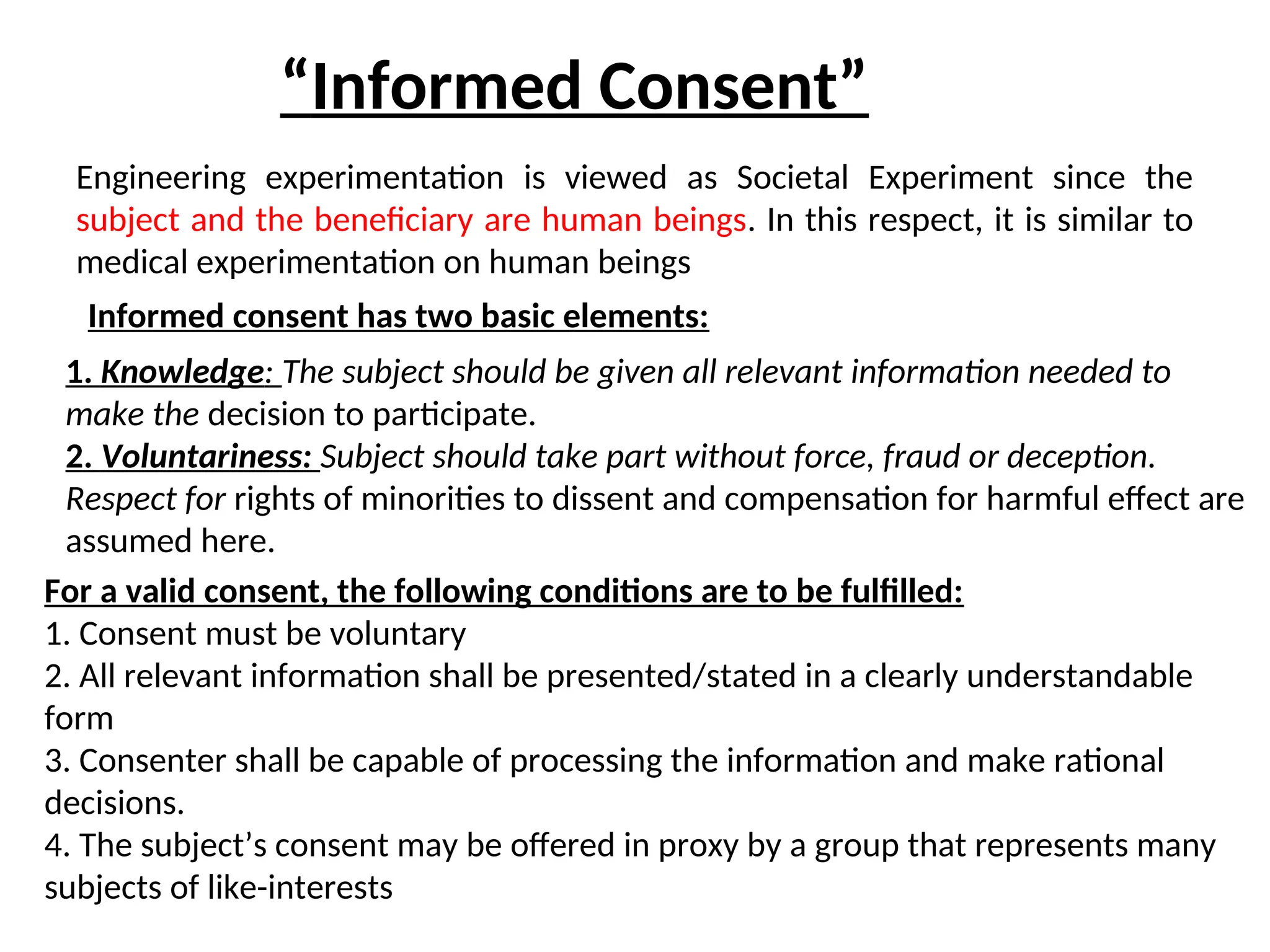 “Informed Consent”
Engineering experimentation is viewed as Societal Experiment since the
subject and the beneficiary are human beings. In this respect, it is similar to
medical experimentation on human beings
Informed consent has two basic elements:
1. Knowledge: The subject should be given all relevant information needed to
make the decision to participate.
2. Voluntariness: Subject should take part without force, fraud or deception.
Respect for rights of minorities to dissent and compensation for harmful effect are
assumed here.
For a valid consent, the following conditions are to be fulfilled:
1. Consent must be voluntary
2. All relevant information shall be presented/stated in a clearly understandable
form
3. Consenter shall be capable of processing the information and make rational
decisions.
4. The subject’s consent may be offered in proxy by a group that represents many
subjects of like-interests
 