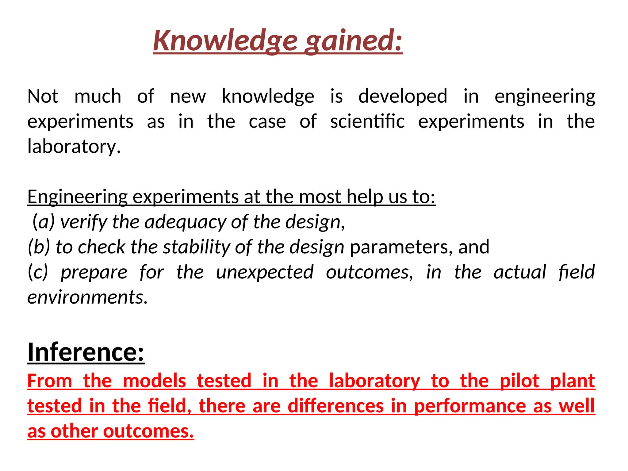 Not much of new knowledge is developed in engineering
experiments as in the case of scientific experiments in the
laboratory.
Engineering experiments at the most help us to:
(a) verify the adequacy of the design,
(b) to check the stability of the design parameters, and
(c) prepare for the unexpected outcomes, in the actual field
environments.
Inference:
From the models tested in the laboratory to the pilot plant
tested in the field, there are differences in performance as well
as other outcomes.
Knowledge gained:
 